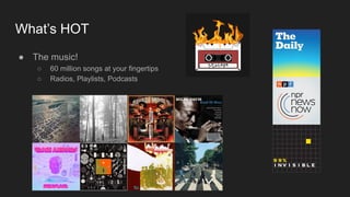 What’s HOT
● The music!
○ 60 million songs at your fingertips
○ Radios, Playlists, Podcasts
 