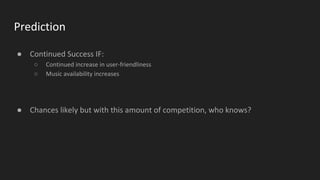 Prediction
● Continued Success IF:
○ Continued increase in user-friendliness
○ Music availability increases
● Chances likely but with this amount of competition, who knows?
 