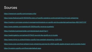 Sources
https://newsroom.spotify.com/company-info/
https://www.thelocal.se/20180302/the-story-of-spotify-swedens-controversial-king-of-music-streaming
https://medium.com/open-product-management/analysis-on-spotify-and-its-potential-partnerships-46b7cfd72197
https://www.statista.com/statistics/813828/spotify-revenue-quarterly/
https://markets.businessinsider.com/stocks/spot-stock?op=1
https://seekingalpha.com/article/4379422-sounds-like-spotify-is-in-trouble
https://www.mirror.co.uk/tech/history-spotify-how-swedish-streaming-12291542
https://www.cnet.com/how-to/best-music-streaming-service-for-2020-spotify-apple-amazon-and-youtube-music/
https://investors.spotify.com/financials/default.aspx
 