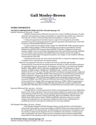 Gail Mosley-Brown
3209 Spruce Pine Road
Virginia Beach, Virginia, 23453
757-447-4884
gailbrown3209@gmail.com
WORK EXPERIENCE
VECTRUS CORPORATION/DOHA QATAR, Colorado Springs, CO
Satellite Technician II, Mar 2015 – Present
• Satellite Communications shift lead who supervises a team of satellite technicians. Provides
operations and maintenance support and guidance as required for the satellite sites. Supervises,
and trains the workforce while providing operational guidance to military personnel.
• • Prepared organizational and daily reports to upper level management and satellite
controllers• Insured incoming personnel are trained on operations and maintenance of AN/USC-
60 Flyaway Triband Satellite (FTSAT) Terminal.
• 13 years experience providing strategic support for USCENTCOM. While operating support
over DSCS X-Band satellites, FTSAT terminals follow the procedures prescribed by Ground
Mobile Forces SATELLITE Communications (GMFSC) Controller. Configured terminal and
maintain satellite access in accordance with deployment orders and technical manuals. Establish
over the satellite communications with GMFSC Network Controller anytime the satellite is
accessed and promptly report all equipment problems, user outages, or any conditions affecting
communications to the GNC
• Coordinate between the user (tech control) and the GNC, as required to implement changes
in satellite service required by the user during mission.
• Material and equipment I directly use as follows AN/USC-60 /AN/GSC-39B, Satellite
Communications Terminal and associated equipment AN/GSC-51, DFCS and related equipment
(as applicable) Teleport- All generators, all terminals C, X, KU EHF, L and UHF bands Satellite
Modems- BEM, EBEM, OM-73, SLM-3650, COMQUEST, MD-10 UHF Modem’s, L-band
modems, and EHF modems. Multiplexers: TIMEPLEX Link +2 and ST-1000, AN/GSC-24,
AN/FCC-98, FCC-100, TD-1337, TD-1389, CSU/DSU and teleport and signal interface equipment
IDNX, Promina 800, ATM PSAX, MIDAS. Fiber Interconnect, Terrestrial Critical control Circuit
(TCCC) equipment, and power generation system AN/USC-64, Integrated Control Console
Switching Equipment- SMU/CDS (Compact Digital Switch) integrated switching suite with
associated COMSEC suite DISN SIPR and NIPR Hub Node Suites ITSDN SIPR and NIPR suites
Uninterrupted Power Supply (UPS) and associated battery set TDMA, FDMA Communications
Security Equipment- (1) TSEC/KG-84A/TSEC/KG-84C/TSEC/KG-194/KG-175/TSEC/KGX-
93/TSEC/KIV-7HS/TSEC/KIV-19/TSEC/Y-57/TSEC/KY68 and associated HYP-71 power supply.
Recruiter/HR Kuwait City, Apr 2015 – Feb 2016
• • Responsible for recruiting personnel for defense contracting positions in Iraq, Afghanistan,
Kuwait, UAE, Jordon and Qatar.• Interviewed potential candidates for positions but not limited
to the following; South West Asia of Army Communications Enterprise level positions tier I-III
support. Information Assurance Analyst, Help Desk, Microwave/Satellite, Network Admin,
Outside Plant (OSP), System Admin, TNOSC and RNOSC technicians. Sourced over 2580
resumes and conducted over 200 interviews• Collaborate with resource administrative in
establishing minimum and required certifications for screening candidates
Site Manager/Doha Qatar, Jul 2016 – Present
• Site Manager delegated while Site Manager absent, provides direction and leadership to
section leads and maintains overall responsibility of OMDAC-SWACA personnel assigned to their
site. Responsible for the administration, troubleshooting and maintenance of all equipment and
the activities of all personnel assigned to the site. Establishes work schedules, maintains good
order and discipline and ensures all personnel are properly trained to perform assigned tasks.
Responsible for safe operations at their site and report to the respective area or country manager.
ITT SYSTEMS/ IRAQ, Colorado Springs, CO
Satellite Technician/Program Champion, Oct 2003 – Oct 2010
 