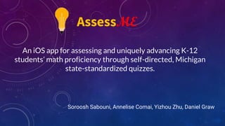 An iOS app for assessing and uniquely advancing K-12
students’ math proficiency through self-directed, Michigan
state-standardized quizzes.
Soroosh Sabouni, Annelise Comai, Yizhou Zhu, Daniel Graw
AssessME
 