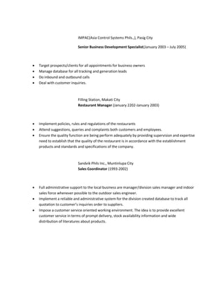 IMPAC(Asia Control Systems Phils.,), Pasig City
Senior Business Development Specialist(January 2003 – July 2005)
 Target prospects/clients for all appointments for business owners
 Manage database for all tracking and generation leads
 Do inbound and outbound calls
 Deal with customer inquiries.
Filling Station, Makati City
Restaurant Manager (January 2202-January 2003)
 Implement policies, rules and regulations of the restaurants
 Attend suggestions, queries and complaints both customers and employees.
 Ensure the quality function are being perform adequately by providing supervision and expertise
need to establish that the quality of the restaurant is in accordance with the establishment
products and standards and specifications of the company.
Sandvik Phils Inc., Muntinlupa City
Sales Coordinator (1993-2002)
 Full administrative support to the local business are manager/division sales manager and indoor
sales force whenever possible to the outdoor sales engineer.
 Implement a reliable and administrative system for the division created database to track all
quotation to customer’s inquiries order to suppliers.
 Impose a customer service oriented working environment. The idea is to provide excellent
customer service in terms of prompt delivery, stock availability information and wide
distribution of literatures about products.
 