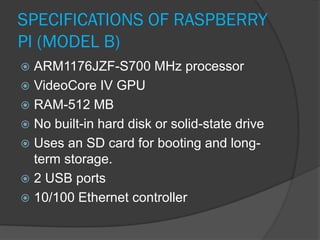 SPECIFICATIONS OF RASPBERRY
PI (MODEL B)
 ARM1176JZF-S700 MHz processor
 VideoCore IV GPU
 RAM-512 MB
 No built-in hard disk or solid-state drive
 Uses an SD card for booting and long-
term storage.
 2 USB ports
 10/100 Ethernet controller
 