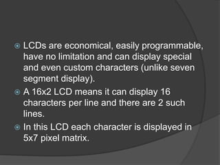  LCDs are economical, easily programmable,
have no limitation and can display special
and even custom characters (unlike seven
segment display).
 A 16x2 LCD means it can display 16
characters per line and there are 2 such
lines.
 In this LCD each character is displayed in
5x7 pixel matrix.
 