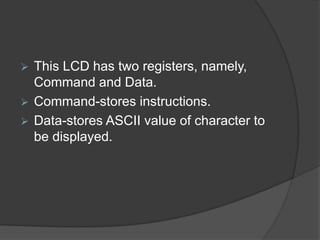  This LCD has two registers, namely,
Command and Data.
 Command-stores instructions.
 Data-stores ASCII value of character to
be displayed.
 