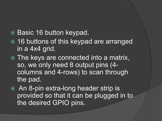  Basic 16 button keypad.
 16 buttons of this keypad are arranged
in a 4x4 grid.
 The keys are connected into a matrix,
so, we only need 8 output pins (4-
columns and 4-rows) to scan through
the pad.
 An 8-pin extra-long header strip is
provided so that it can be plugged in to
the desired GPIO pins.
 