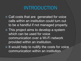 INTRODUCTION
 Call costs that are generated for voice
calls within an institution could turn out
to be a handful if not managed properly.
 This project aims to develop a system
which can be used for voice
communication over a Wi-Fi network
provided within an institution.
 It would help to nullify the costs for voice
communication within an institution
 