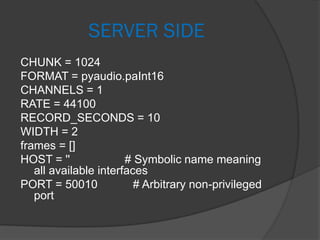 SERVER SIDE
CHUNK = 1024
FORMAT = pyaudio.paInt16
CHANNELS = 1
RATE = 44100
RECORD_SECONDS = 10
WIDTH = 2
frames = []
HOST = '' # Symbolic name meaning
all available interfaces
PORT = 50010 # Arbitrary non-privileged
port
 