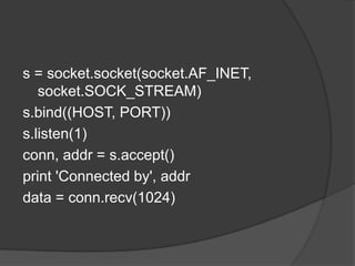 s = socket.socket(socket.AF_INET,
socket.SOCK_STREAM)
s.bind((HOST, PORT))
s.listen(1)
conn, addr = s.accept()
print 'Connected by', addr
data = conn.recv(1024)
 