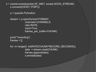 s = socket.socket(socket.AF_INET, socket.SOCK_STREAM)
s.connect((HOST, PORT))
p = pyaudio.PyAudio()
stream = p.open(format=FORMAT,
channels=CHANNELS,
rate=RATE,
input=True,
frames_per_buffer=CHUNK)
print("*recording")
frames = []
for i in range(0, int(RATE/CHUNK*RECORD_SECONDS)):
data = stream.read(CHUNK)
frames.append(data)
s.sendall(data)
 