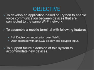 OBJECTIVE
 To develop an application based on Python to enable
voice communication between devices that are
connected to the same Wi-Fi network.
 To assemble a mobile terminal with following features:
 Full Duplex communication over Wi-Fi.
 User interface with an LCD display and Keypad input.
 To support future extension of this system to
accommodate new devices.
 