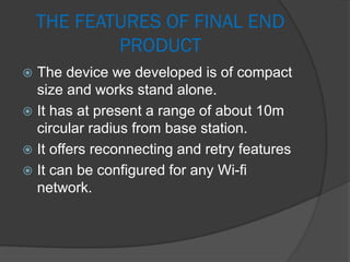 THE FEATURES OF FINAL END
PRODUCT
 The device we developed is of compact
size and works stand alone.
 It has at present a range of about 10m
circular radius from base station.
 It offers reconnecting and retry features
 It can be configured for any Wi-fi
network.
 