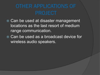 OTHER APPLICATIONS OF
PROJECT
 Can be used at disaster management
locations as the last resort of medium
range communication.
 Can be used as a broadcast device for
wireless audio speakers.
 
