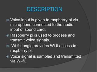 DESCRIPTION
 Voice input is given to raspberry pi via
microphone connected to the audio
input of sound card.
 Raspberry pi is used to process and
transmit voice signals.
 Wi fi dongle provides Wi-fi access to
raspberry pi.
 Voice signal is sampled and transmitted
via Wi-fi.
 