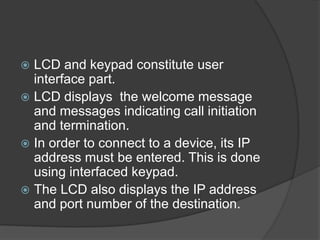  LCD and keypad constitute user
interface part.
 LCD displays the welcome message
and messages indicating call initiation
and termination.
 In order to connect to a device, its IP
address must be entered. This is done
using interfaced keypad.
 The LCD also displays the IP address
and port number of the destination.
 