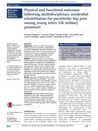Physical and functional outcomes
following multidisciplinary residential
rehabilitation for prearthritic hip pain
among young active UK military
personnel
Russell J Coppack,1,2
James L Bilzon,2
Andrew K Wills,3
Ian M McCurdie,4
Laura K Partridge,4
Alastair M Nicol,4
Alexander N Bennett1,5
To cite: Coppack RJ,
Bilzon JL, Wills AK, et al.
Physical and functional
outcomes following
multidisciplinary residential
rehabilitation for prearthritic
hip pain among young active
UK military personnel. BMJ
Open Sport Exerc Med
2016;2:e000107.
doi:10.1136/bmjsem-2015-
000107
▸ Prepublication history for
this paper is available online.
To view these files please
visit the journal online
(http://dx.doi.org/10.1136/
bmjsem-2015-000107).
Accepted 11 March 2016
For numbered affiliations see
end of article.
Correspondence to
Russell J Coppack;
russ.coppack100@mod.uk
ABSTRACT
Background: There are no studies describing the
clinical outcomes of a residential, multidisciplinary
team (MDT) rehabilitation intervention for patients with
prearthritic hip pain. The aim of this cohort study was
to describe the functional and physical outcomes of
multidisciplinary residential rehabilitation for UK
military personnel with prearthritic hip pain.
Methods: Participants (N=40) with a mean age of
33 years referred to a specialist residential rehabilitation
centre completed a comprehensive multidisciplinary
residential intervention. The main outcome measures
were mean pain, physical function (modified shuttle
test (MST) and Y-balance test), hip range of motion
(HROM) and a patient-reported outcome measure (The
Copenhagen Hip and Groin Outcome Score, HAGOS).
All scores for symptomatic hips were taken at baseline
and post-treatment.
Results: There were improvements in the Y-balance
test and HROM following rehabilitation. There were
significant improvements in mean difference (T1-to-T2)
for Y-balance scores (15.8 cm, 95% CI 10.7 to 20.9,
p<0.001), HROM (6.5° increase in hip flexion, 95% CI
4.6 to 9.4, p<0.001) and hip internal rotation (4.6°,
95% CI 2.7 to 6.6, p<0.001). Scores for HAGOS, pain,
MST and functional activity assessment showed no
improvement.
Conclusions: Among UK military personnel with
prearthritic hip pain, MDT residential rehabilitation
resulted in improvements in a functional Y-balance
test, hip flexion and internal rotation. The study
suggests short-term benefits across some outcomes
for the current UK military approach to MDT residential
rehabilitation.
INTRODUCTION
Prearthritic hip disorders are abnormalities
of the articulating surfaces of the acetabulum
and femoral head before the onset of osteo-
arthritis (OA), including intra-articular struc-
tures such as the acetabular labrum and
chondral surfaces.1
Abnormalities of these
structures can lead to biomechanical
changes associated with signiﬁcant hip pain
and dysfunction in young adults.2 3
Femoroacetabular impingement (FAI) is
recognised as a major cause of prearthritic
hip pain in young active adults.4 5
FAI is
characterised by impingement between the
proximal end of the femur and acetabular
rim caused by either an abnormally shaped
femoral head (cam impingement) and/or
an abnormally shaped acetabulum (pincer
impingement).6 7
Abnormal femoroacetabu-
lar morphology is commonly seen in young
men who make up much of the UK military
population.8
Furthermore, hip pain with
mechanical symptoms, particularly acetabu-
lar labral tears, are common symptoms pre-
senting to the military orthopaedic surgeon.9
Hip arthroscopy and non-surgical interven-
tions such as the treatments offered by phy-
siotherapists, are recommended in the
management of prearthritic FAI.1 10–12
However, while single (unidisciplinary) treat-
ments have been the subject of research,2 10 12
there are no studies evaluating multidiscip-
linary team (MDT) programmes for the
conservative treatment or postsurgical
rehabilitation of prearthritic intra-articular
What are the new findings
▪ We describe the clinical outcomes of multidiscip-
linary team residential rehabilitation on young
active patients with prearthritic hip pain/femoroa-
cetabular impingement.
▪ There was improvement in physical capacity
measured by the Y-balance test and hip range of
motion.
Coppack RJ, et al. BMJ Open Sport Exerc Med 2016;2:e000107. doi:10.1136/bmjsem-2015-000107 1
Open Access Research
group.bmj.comon May 5, 2016 - Published byhttp://bmjopensem.bmj.com/Downloaded from
 