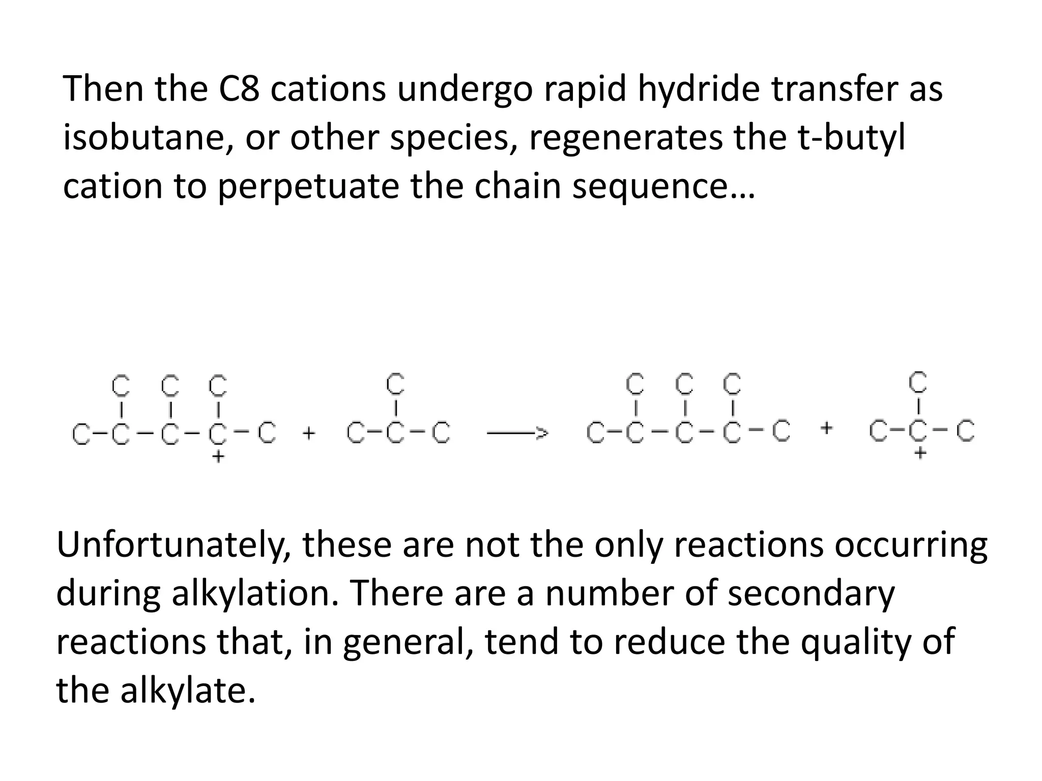 Then the C8 cations undergo rapid hydride transfer as
isobutane, or other species, regenerates the t-butyl
cation to perpetuate the chain sequence…
Unfortunately, these are not the only reactions occurring
during alkylation. There are a number of secondary
reactions that, in general, tend to reduce the quality of
the alkylate.
 