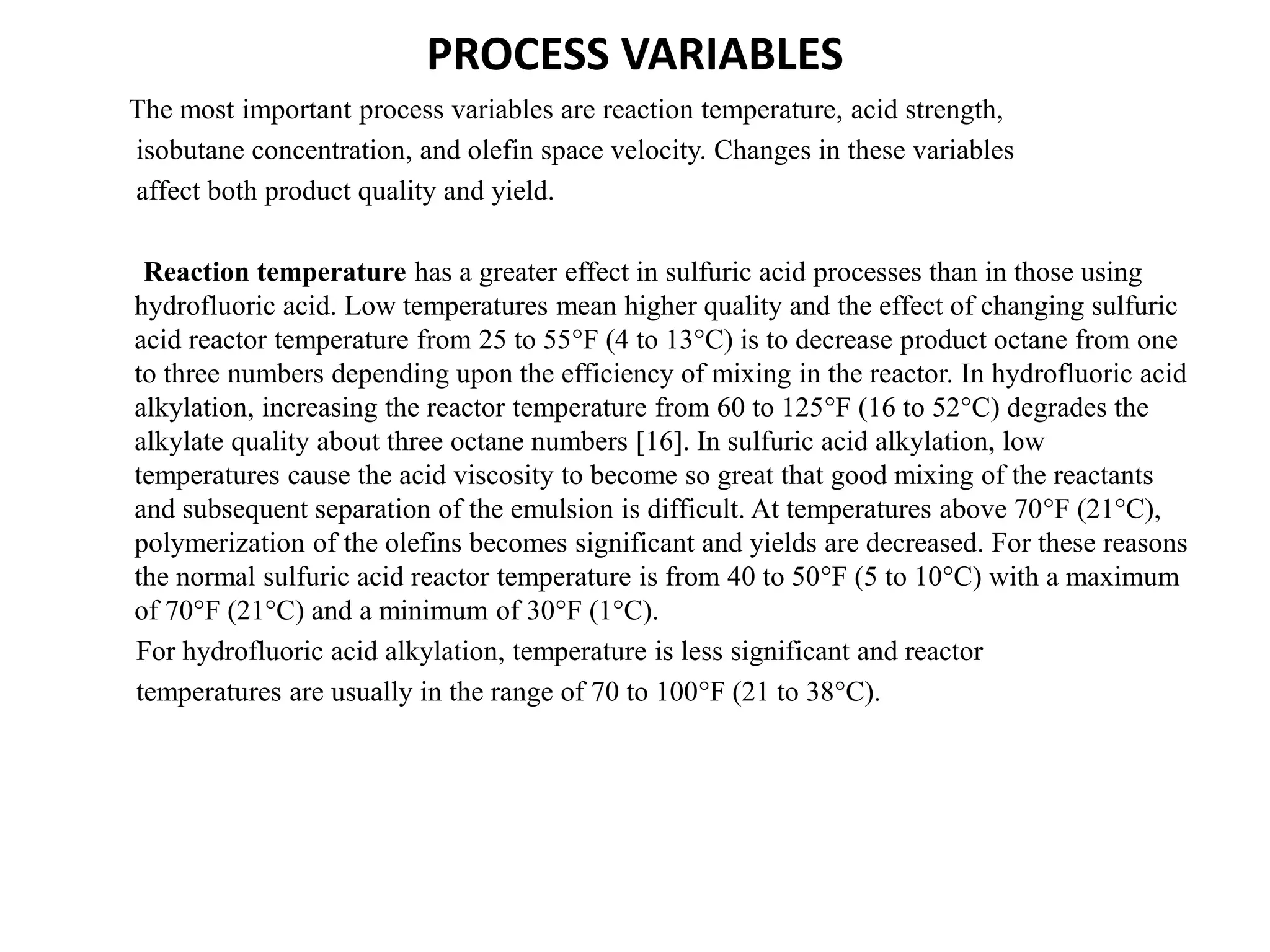 PROCESS VARIABLES
The most important process variables are reaction temperature, acid strength,
isobutane concentration, and olefin space velocity. Changes in these variables
affect both product quality and yield.
Reaction temperature has a greater effect in sulfuric acid processes than in those using
hydrofluoric acid. Low temperatures mean higher quality and the effect of changing sulfuric
acid reactor temperature from 25 to 55°F (4 to 13°C) is to decrease product octane from one
to three numbers depending upon the efficiency of mixing in the reactor. In hydrofluoric acid
alkylation, increasing the reactor temperature from 60 to 125°F (16 to 52°C) degrades the
alkylate quality about three octane numbers [16]. In sulfuric acid alkylation, low
temperatures cause the acid viscosity to become so great that good mixing of the reactants
and subsequent separation of the emulsion is difficult. At temperatures above 70°F (21°C),
polymerization of the olefins becomes significant and yields are decreased. For these reasons
the normal sulfuric acid reactor temperature is from 40 to 50°F (5 to 10°C) with a maximum
of 70°F (21°C) and a minimum of 30°F (1°C).
For hydrofluoric acid alkylation, temperature is less significant and reactor
temperatures are usually in the range of 70 to 100°F (21 to 38°C).
 