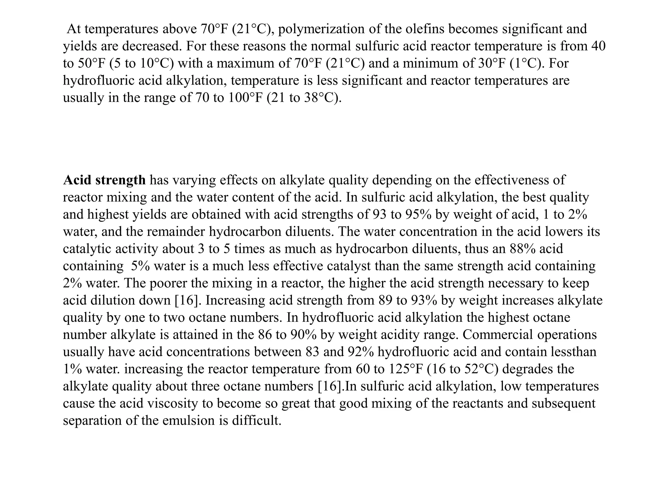 At temperatures above 70°F (21°C), polymerization of the olefins becomes significant and
yields are decreased. For these reasons the normal sulfuric acid reactor temperature is from 40
to 50°F (5 to 10°C) with a maximum of 70°F (21°C) and a minimum of 30°F (1°C). For
hydrofluoric acid alkylation, temperature is less significant and reactor temperatures are
usually in the range of 70 to 100°F (21 to 38°C).
Acid strength has varying effects on alkylate quality depending on the effectiveness of
reactor mixing and the water content of the acid. In sulfuric acid alkylation, the best quality
and highest yields are obtained with acid strengths of 93 to 95% by weight of acid, 1 to 2%
water, and the remainder hydrocarbon diluents. The water concentration in the acid lowers its
catalytic activity about 3 to 5 times as much as hydrocarbon diluents, thus an 88% acid
containing 5% water is a much less effective catalyst than the same strength acid containing
2% water. The poorer the mixing in a reactor, the higher the acid strength necessary to keep
acid dilution down [16]. Increasing acid strength from 89 to 93% by weight increases alkylate
quality by one to two octane numbers. In hydrofluoric acid alkylation the highest octane
number alkylate is attained in the 86 to 90% by weight acidity range. Commercial operations
usually have acid concentrations between 83 and 92% hydrofluoric acid and contain lessthan
1% water. increasing the reactor temperature from 60 to 125°F (16 to 52°C) degrades the
alkylate quality about three octane numbers [16].In sulfuric acid alkylation, low temperatures
cause the acid viscosity to become so great that good mixing of the reactants and subsequent
separation of the emulsion is difficult.
 