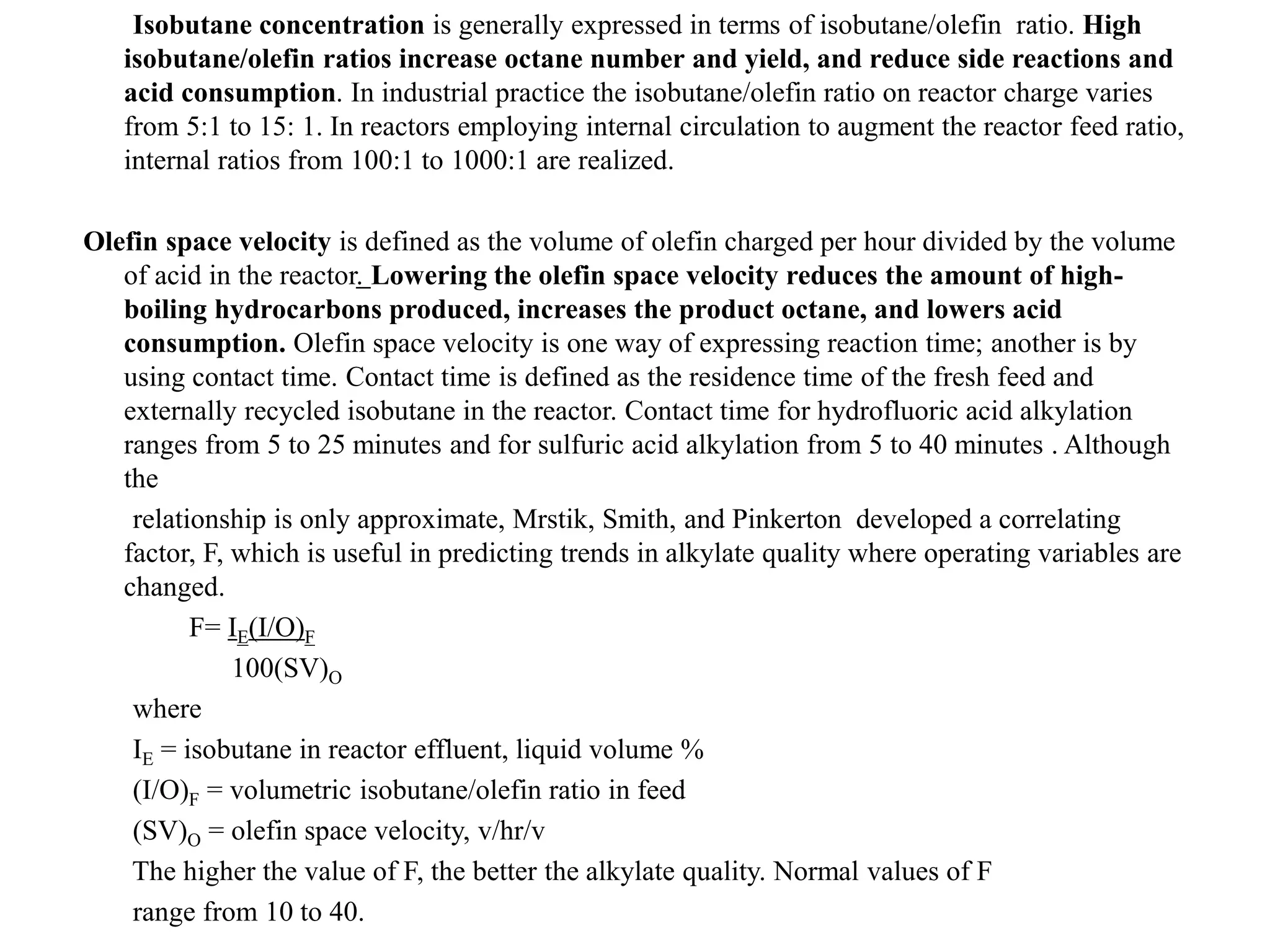 Isobutane concentration is generally expressed in terms of isobutane/olefin ratio. High
isobutane/olefin ratios increase octane number and yield, and reduce side reactions and
acid consumption. In industrial practice the isobutane/olefin ratio on reactor charge varies
from 5:1 to 15: 1. In reactors employing internal circulation to augment the reactor feed ratio,
internal ratios from 100:1 to 1000:1 are realized.
Olefin space velocity is defined as the volume of olefin charged per hour divided by the volume
of acid in the reactor. Lowering the olefin space velocity reduces the amount of high-
boiling hydrocarbons produced, increases the product octane, and lowers acid
consumption. Olefin space velocity is one way of expressing reaction time; another is by
using contact time. Contact time is defined as the residence time of the fresh feed and
externally recycled isobutane in the reactor. Contact time for hydrofluoric acid alkylation
ranges from 5 to 25 minutes and for sulfuric acid alkylation from 5 to 40 minutes . Although
the
relationship is only approximate, Mrstik, Smith, and Pinkerton developed a correlating
factor, F, which is useful in predicting trends in alkylate quality where operating variables are
changed.
F= IE(I/O)F
100(SV)O
where
IE = isobutane in reactor effluent, liquid volume %
(I/O)F = volumetric isobutane/olefin ratio in feed
(SV)O = olefin space velocity, v/hr/v
The higher the value of F, the better the alkylate quality. Normal values of F
range from 10 to 40.
 