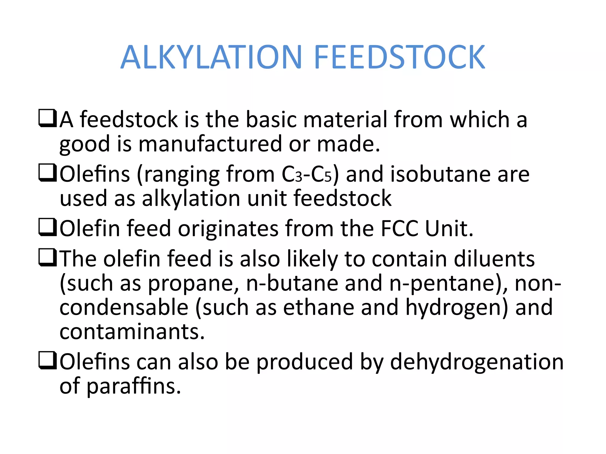 ALKYLATION FEEDSTOCK
A feedstock is the basic material from which a
good is manufactured or made.
Oleﬁns (ranging from C3-C5) and isobutane are
used as alkylation unit feedstock
Olefin feed originates from the FCC Unit.
The olefin feed is also likely to contain diluents
(such as propane, n-butane and n-pentane), non-
condensable (such as ethane and hydrogen) and
contaminants.
Oleﬁns can also be produced by dehydrogenation
of parafﬁns.
 