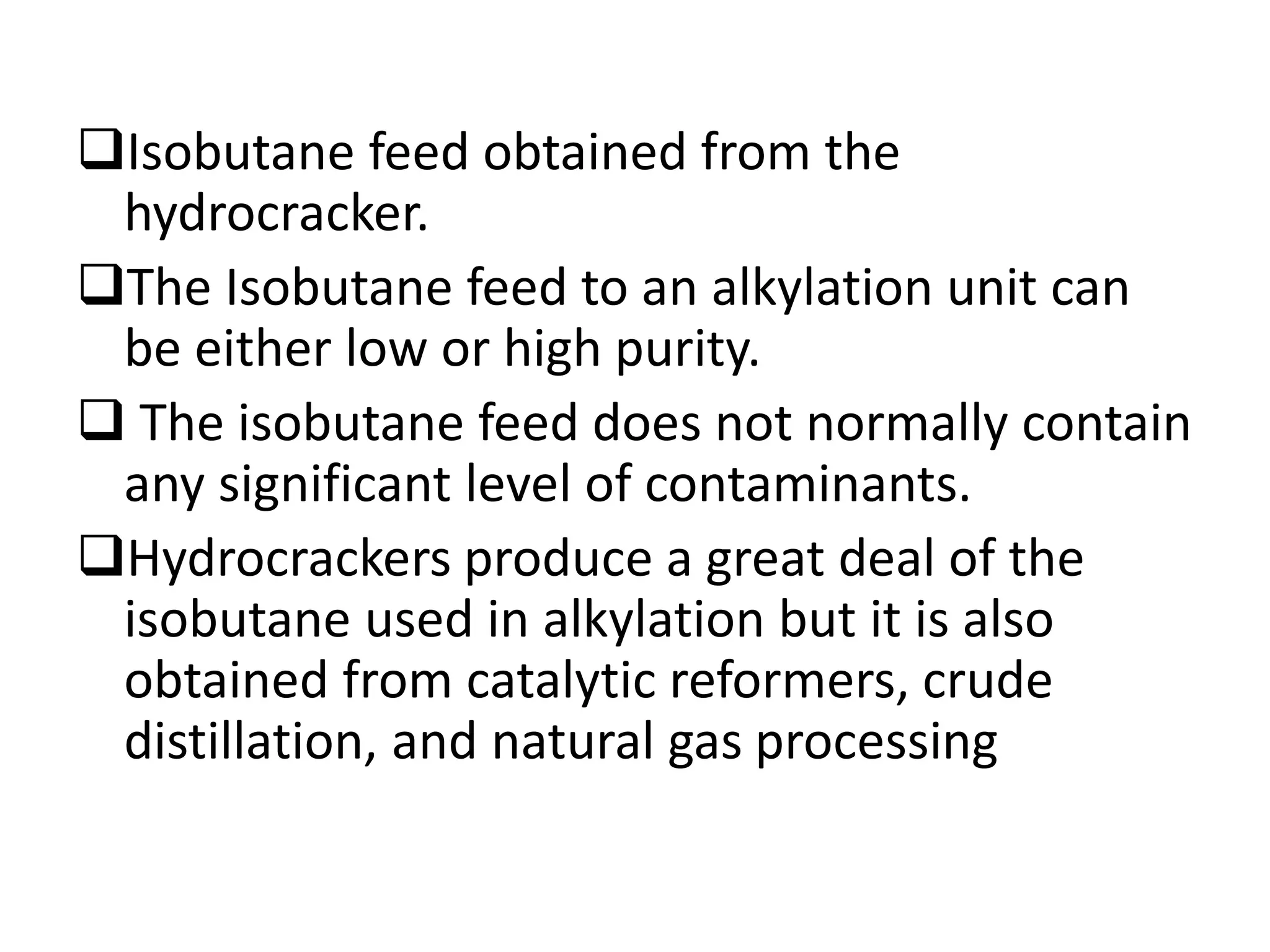 Isobutane feed obtained from the
hydrocracker.
The Isobutane feed to an alkylation unit can
be either low or high purity.
 The isobutane feed does not normally contain
any significant level of contaminants.
Hydrocrackers produce a great deal of the
isobutane used in alkylation but it is also
obtained from catalytic reformers, crude
distillation, and natural gas processing
 