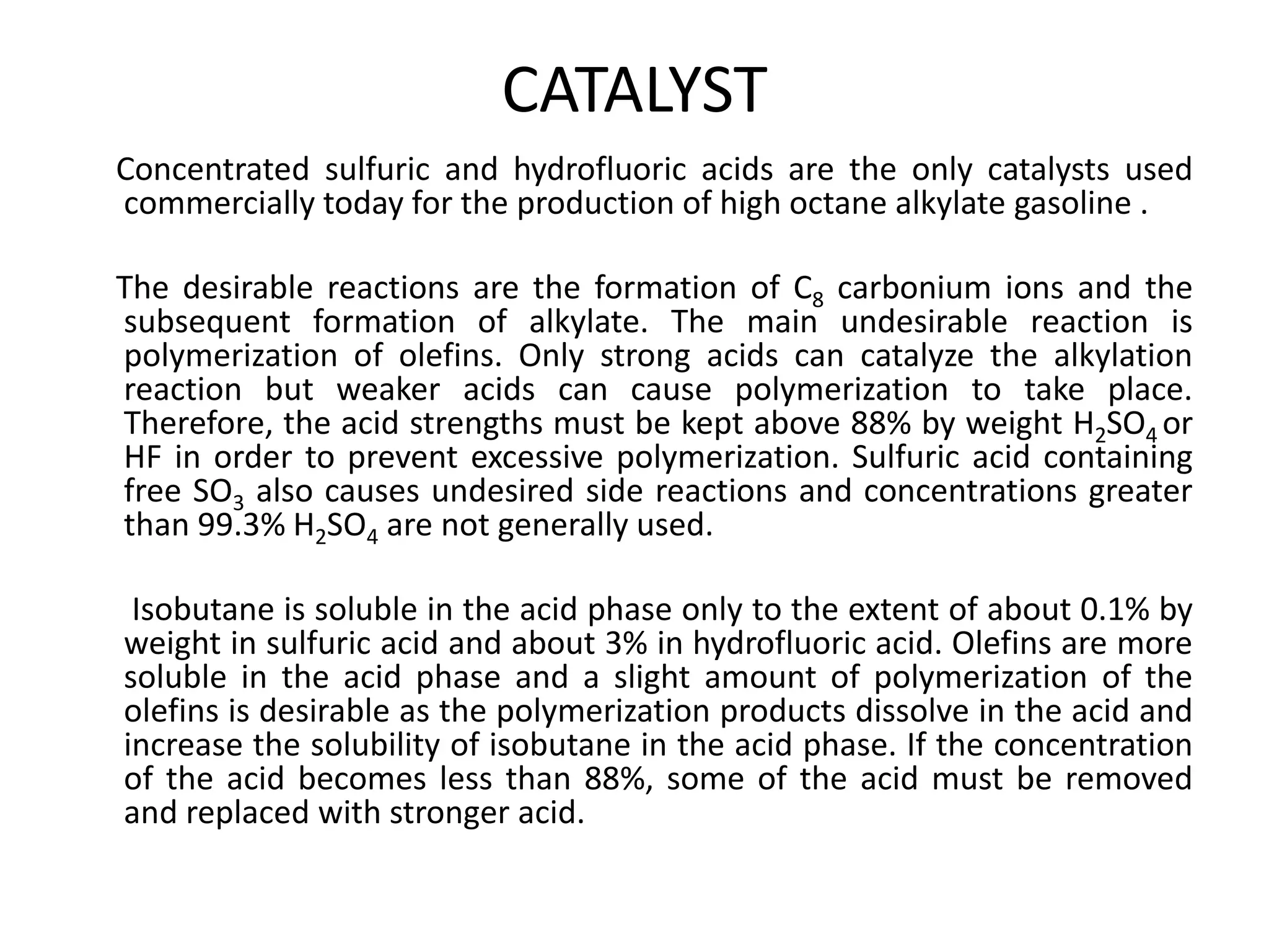 CATALYST
Concentrated sulfuric and hydrofluoric acids are the only catalysts used
commercially today for the production of high octane alkylate gasoline .
The desirable reactions are the formation of C8 carbonium ions and the
subsequent formation of alkylate. The main undesirable reaction is
polymerization of olefins. Only strong acids can catalyze the alkylation
reaction but weaker acids can cause polymerization to take place.
Therefore, the acid strengths must be kept above 88% by weight H2SO4 or
HF in order to prevent excessive polymerization. Sulfuric acid containing
free SO3 also causes undesired side reactions and concentrations greater
than 99.3% H2SO4 are not generally used.
Isobutane is soluble in the acid phase only to the extent of about 0.1% by
weight in sulfuric acid and about 3% in hydrofluoric acid. Olefins are more
soluble in the acid phase and a slight amount of polymerization of the
olefins is desirable as the polymerization products dissolve in the acid and
increase the solubility of isobutane in the acid phase. If the concentration
of the acid becomes less than 88%, some of the acid must be removed
and replaced with stronger acid.
 