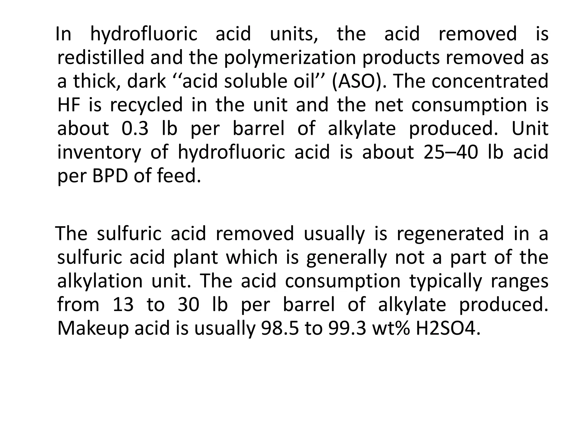 In hydrofluoric acid units, the acid removed is
redistilled and the polymerization products removed as
a thick, dark ‘‘acid soluble oil’’ (ASO). The concentrated
HF is recycled in the unit and the net consumption is
about 0.3 lb per barrel of alkylate produced. Unit
inventory of hydrofluoric acid is about 25–40 lb acid
per BPD of feed.
The sulfuric acid removed usually is regenerated in a
sulfuric acid plant which is generally not a part of the
alkylation unit. The acid consumption typically ranges
from 13 to 30 lb per barrel of alkylate produced.
Makeup acid is usually 98.5 to 99.3 wt% H2SO4.
 