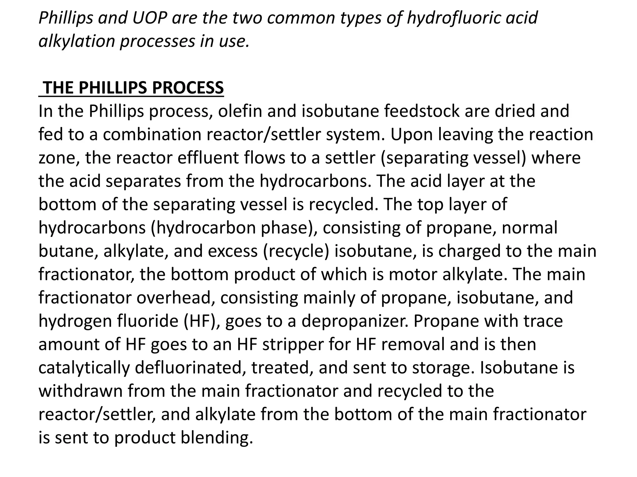 Phillips and UOP are the two common types of hydrofluoric acid
alkylation processes in use.
THE PHILLIPS PROCESS
In the Phillips process, olefin and isobutane feedstock are dried and
fed to a combination reactor/settler system. Upon leaving the reaction
zone, the reactor effluent flows to a settler (separating vessel) where
the acid separates from the hydrocarbons. The acid layer at the
bottom of the separating vessel is recycled. The top layer of
hydrocarbons (hydrocarbon phase), consisting of propane, normal
butane, alkylate, and excess (recycle) isobutane, is charged to the main
fractionator, the bottom product of which is motor alkylate. The main
fractionator overhead, consisting mainly of propane, isobutane, and
hydrogen fluoride (HF), goes to a depropanizer. Propane with trace
amount of HF goes to an HF stripper for HF removal and is then
catalytically defluorinated, treated, and sent to storage. Isobutane is
withdrawn from the main fractionator and recycled to the
reactor/settler, and alkylate from the bottom of the main fractionator
is sent to product blending.
 
