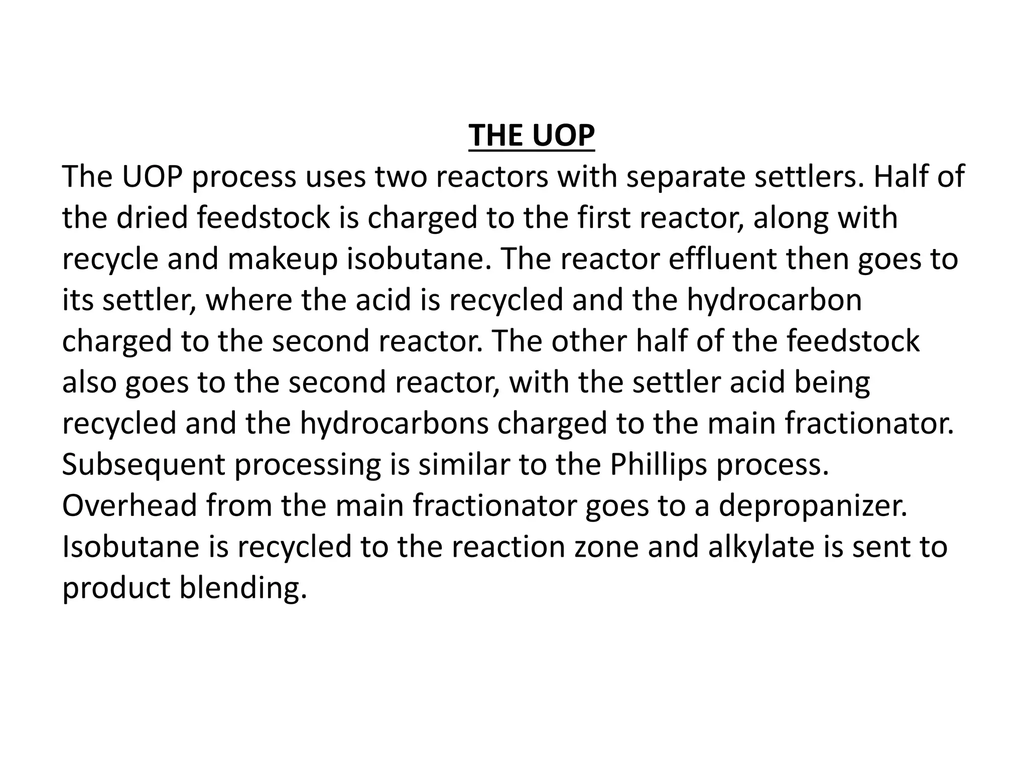 THE UOP
The UOP process uses two reactors with separate settlers. Half of
the dried feedstock is charged to the first reactor, along with
recycle and makeup isobutane. The reactor effluent then goes to
its settler, where the acid is recycled and the hydrocarbon
charged to the second reactor. The other half of the feedstock
also goes to the second reactor, with the settler acid being
recycled and the hydrocarbons charged to the main fractionator.
Subsequent processing is similar to the Phillips process.
Overhead from the main fractionator goes to a depropanizer.
Isobutane is recycled to the reaction zone and alkylate is sent to
product blending.
 