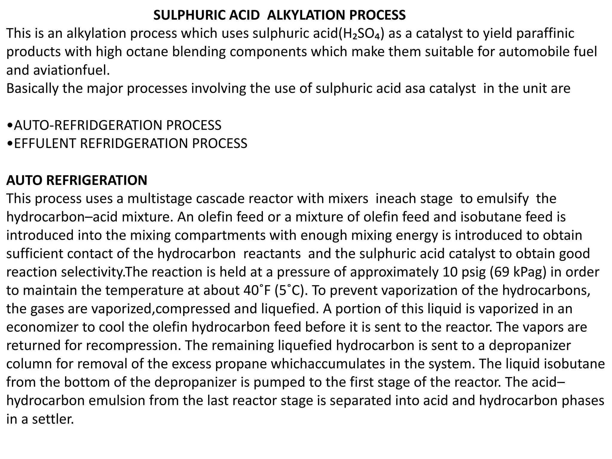 SULPHURIC ACID ALKYLATION PROCESS
This is an alkylation process which uses sulphuric acid(H₂SO₄) as a catalyst to yield paraffinic
products with high octane blending components which make them suitable for automobile fuel
and aviationfuel.
Basically the major processes involving the use of sulphuric acid asa catalyst in the unit are
•AUTO-REFRIDGERATION PROCESS
•EFFULENT REFRIDGERATION PROCESS
AUTO REFRIGERATION
This process uses a multistage cascade reactor with mixers ineach stage to emulsify the
hydrocarbon–acid mixture. An olefin feed or a mixture of olefin feed and isobutane feed is
introduced into the mixing compartments with enough mixing energy is introduced to obtain
sufficient contact of the hydrocarbon reactants and the sulphuric acid catalyst to obtain good
reaction selectivity.The reaction is held at a pressure of approximately 10 psig (69 kPag) in order
to maintain the temperature at about 40˚F (5˚C). To prevent vaporization of the hydrocarbons,
the gases are vaporized,compressed and liquefied. A portion of this liquid is vaporized in an
economizer to cool the olefin hydrocarbon feed before it is sent to the reactor. The vapors are
returned for recompression. The remaining liquefied hydrocarbon is sent to a depropanizer
column for removal of the excess propane whichaccumulates in the system. The liquid isobutane
from the bottom of the depropanizer is pumped to the first stage of the reactor. The acid–
hydrocarbon emulsion from the last reactor stage is separated into acid and hydrocarbon phases
in a settler.
 