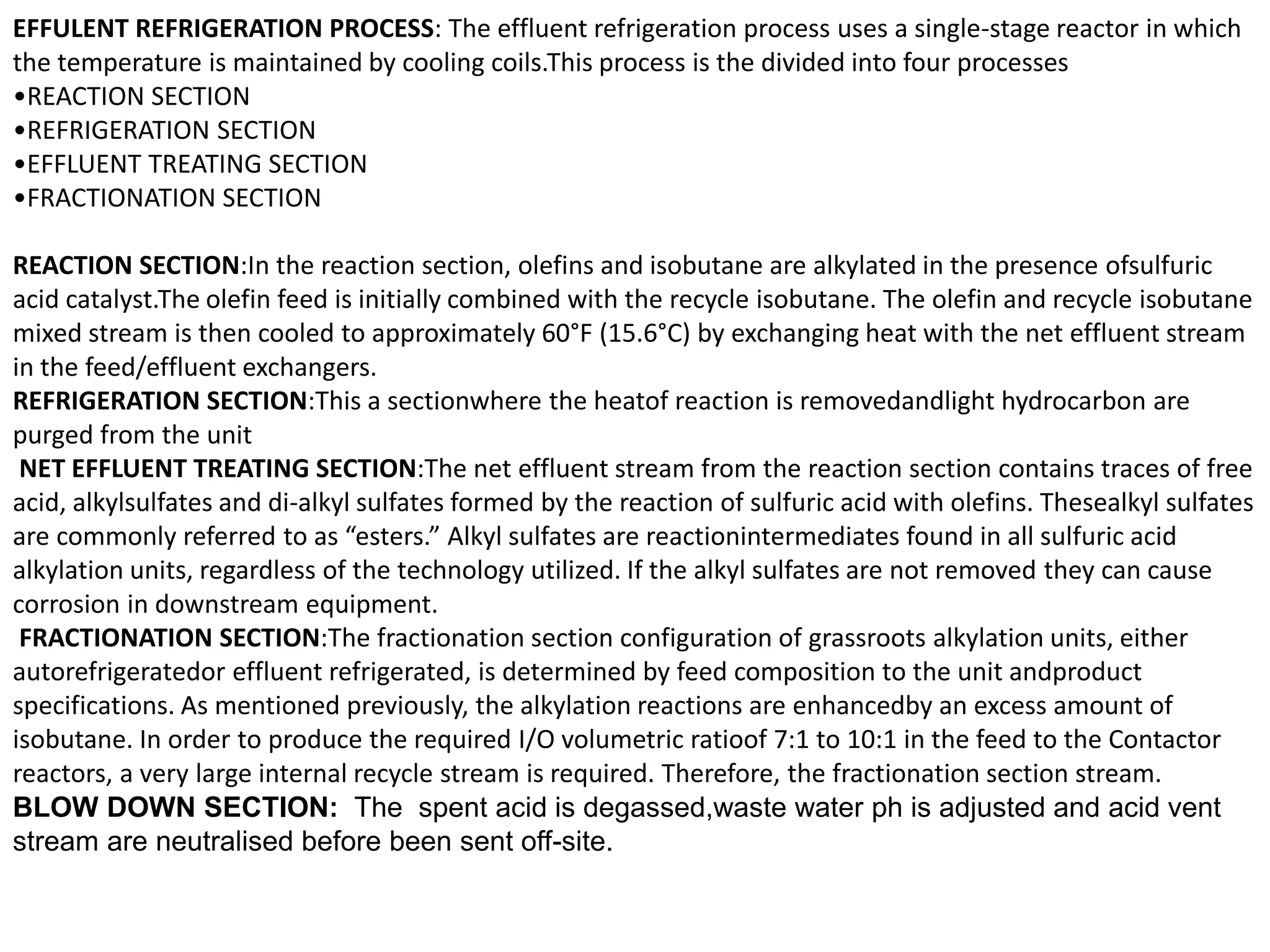 EFFULENT REFRIGERATION PROCESS: The effluent refrigeration process uses a single-stage reactor in which
the temperature is maintained by cooling coils.This process is the divided into four processes
•REACTION SECTION
•REFRIGERATION SECTION
•EFFLUENT TREATING SECTION
•FRACTIONATION SECTION
REACTION SECTION:In the reaction section, olefins and isobutane are alkylated in the presence ofsulfuric
acid catalyst.The olefin feed is initially combined with the recycle isobutane. The olefin and recycle isobutane
mixed stream is then cooled to approximately 60°F (15.6°C) by exchanging heat with the net effluent stream
in the feed/effluent exchangers.
REFRIGERATION SECTION:This a sectionwhere the heatof reaction is removedandlight hydrocarbon are
purged from the unit
NET EFFLUENT TREATING SECTION:The net effluent stream from the reaction section contains traces of free
acid, alkylsulfates and di-alkyl sulfates formed by the reaction of sulfuric acid with olefins. Thesealkyl sulfates
are commonly referred to as “esters.” Alkyl sulfates are reactionintermediates found in all sulfuric acid
alkylation units, regardless of the technology utilized. If the alkyl sulfates are not removed they can cause
corrosion in downstream equipment.
FRACTIONATION SECTION:The fractionation section configuration of grassroots alkylation units, either
autorefrigeratedor effluent refrigerated, is determined by feed composition to the unit andproduct
specifications. As mentioned previously, the alkylation reactions are enhancedby an excess amount of
isobutane. In order to produce the required I/O volumetric ratioof 7:1 to 10:1 in the feed to the Contactor
reactors, a very large internal recycle stream is required. Therefore, the fractionation section stream.
BLOW DOWN SECTION: The spent acid is degassed,waste water ph is adjusted and acid vent
stream are neutralised before been sent off-site.
 