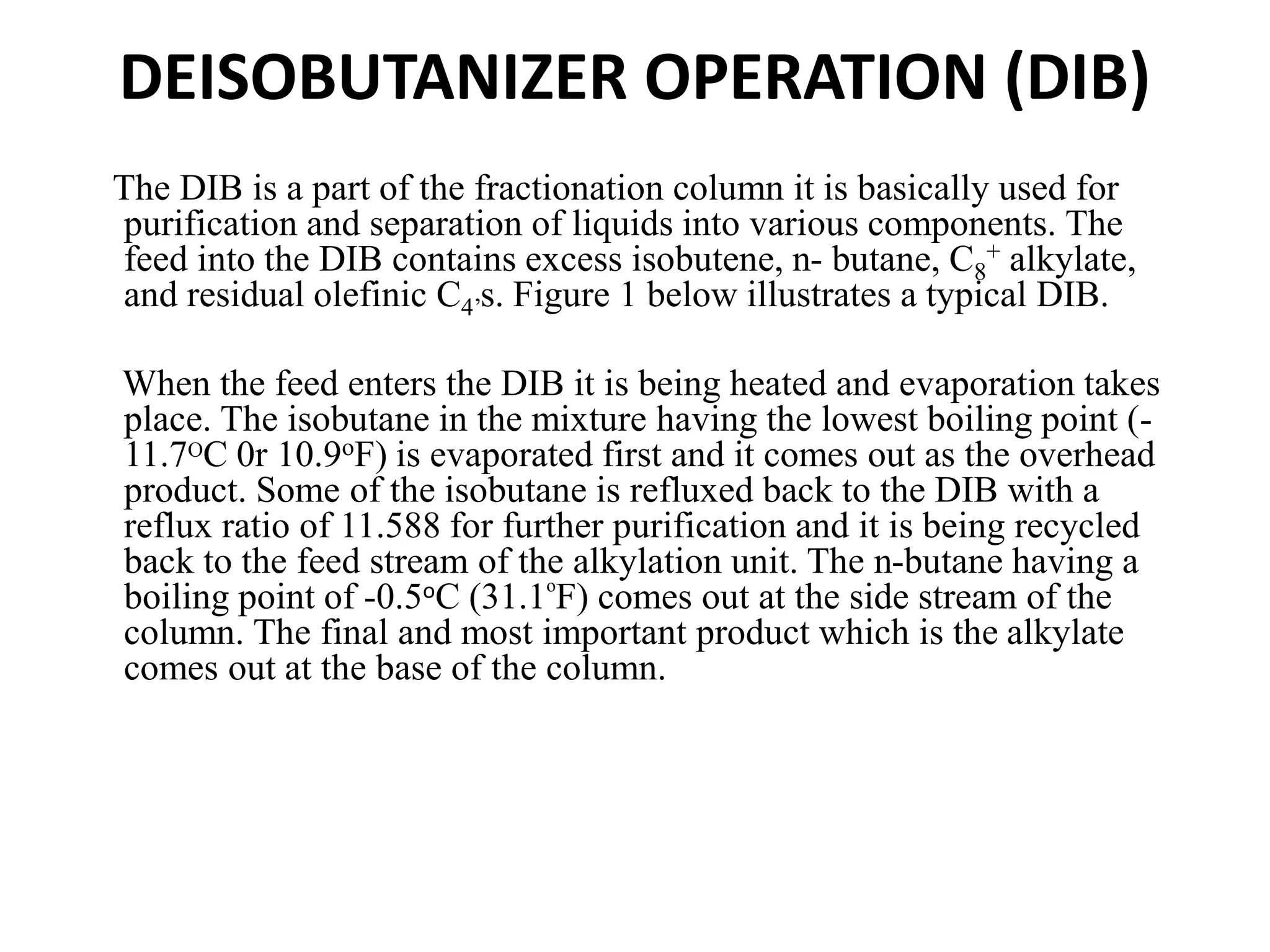 DEISOBUTANIZER OPERATION (DIB)
The DIB is a part of the fractionation column it is basically used for
purification and separation of liquids into various components. The
feed into the DIB contains excess isobutene, n- butane, C8
+ alkylate,
and residual olefinic C4’s. Figure 1 below illustrates a typical DIB.
When the feed enters the DIB it is being heated and evaporation takes
place. The isobutane in the mixture having the lowest boiling point (-
11.7OC 0r 10.9oF) is evaporated first and it comes out as the overhead
product. Some of the isobutane is refluxed back to the DIB with a
reflux ratio of 11.588 for further purification and it is being recycled
back to the feed stream of the alkylation unit. The n-butane having a
boiling point of -0.5oC (31.1o
F) comes out at the side stream of the
column. The final and most important product which is the alkylate
comes out at the base of the column.
 