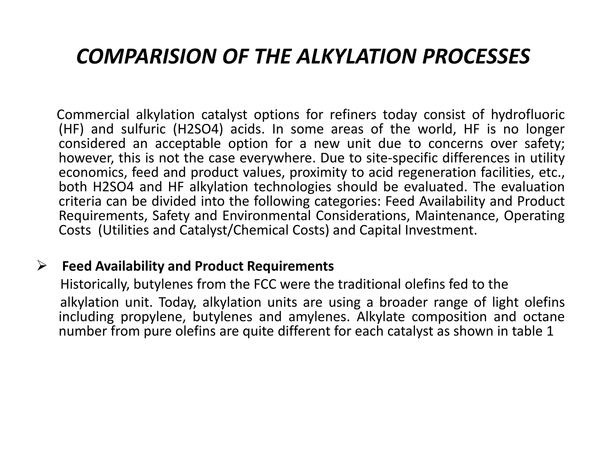 COMPARISION OF THE ALKYLATION PROCESSES
Commercial alkylation catalyst options for refiners today consist of hydrofluoric
(HF) and sulfuric (H2SO4) acids. In some areas of the world, HF is no longer
considered an acceptable option for a new unit due to concerns over safety;
however, this is not the case everywhere. Due to site-specific differences in utility
economics, feed and product values, proximity to acid regeneration facilities, etc.,
both H2SO4 and HF alkylation technologies should be evaluated. The evaluation
criteria can be divided into the following categories: Feed Availability and Product
Requirements, Safety and Environmental Considerations, Maintenance, Operating
Costs (Utilities and Catalyst/Chemical Costs) and Capital Investment.
 Feed Availability and Product Requirements
Historically, butylenes from the FCC were the traditional olefins fed to the
alkylation unit. Today, alkylation units are using a broader range of light olefins
including propylene, butylenes and amylenes. Alkylate composition and octane
number from pure olefins are quite different for each catalyst as shown in table 1
 