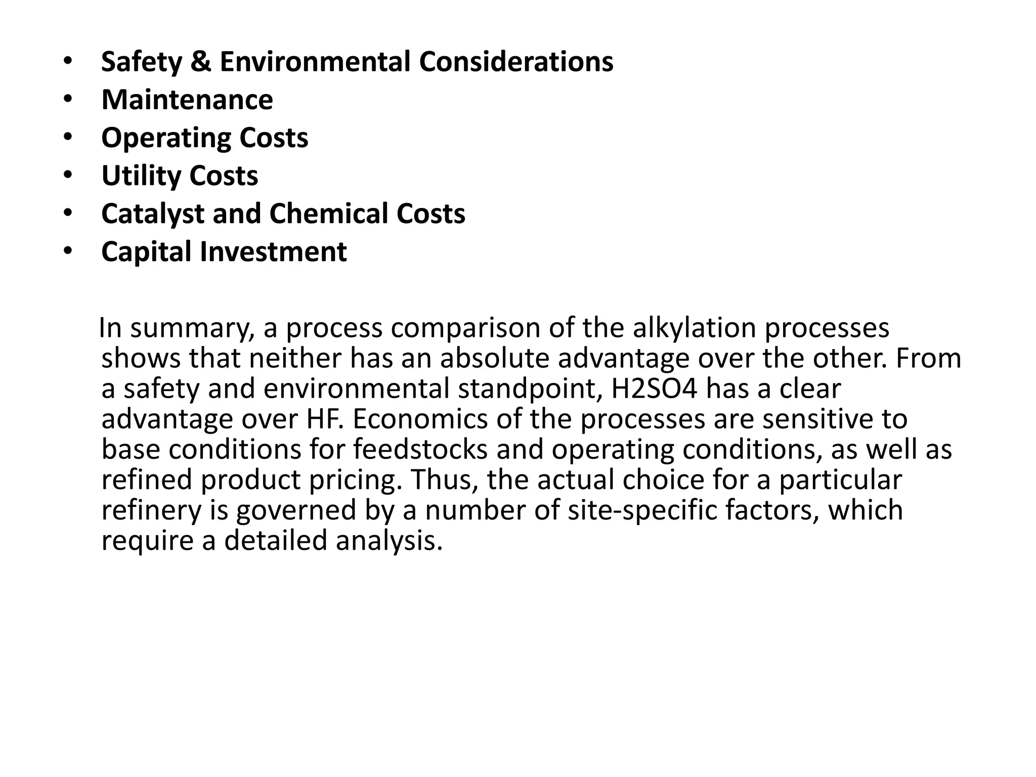 • Safety & Environmental Considerations
• Maintenance
• Operating Costs
• Utility Costs
• Catalyst and Chemical Costs
• Capital Investment
In summary, a process comparison of the alkylation processes
shows that neither has an absolute advantage over the other. From
a safety and environmental standpoint, H2SO4 has a clear
advantage over HF. Economics of the processes are sensitive to
base conditions for feedstocks and operating conditions, as well as
refined product pricing. Thus, the actual choice for a particular
refinery is governed by a number of site-specific factors, which
require a detailed analysis.
 