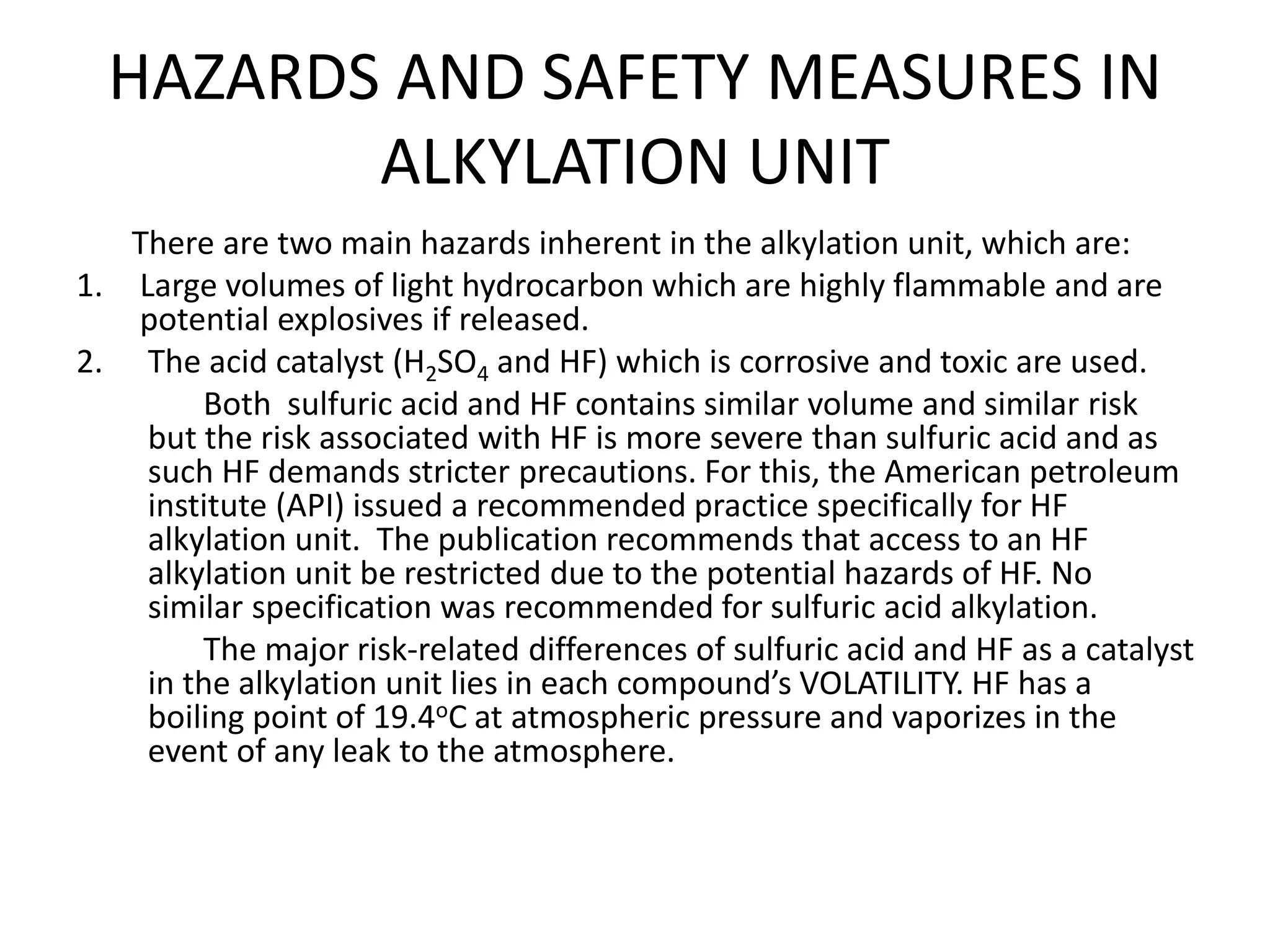 HAZARDS AND SAFETY MEASURES IN
ALKYLATION UNIT
There are two main hazards inherent in the alkylation unit, which are:
1. Large volumes of light hydrocarbon which are highly flammable and are
potential explosives if released.
2. The acid catalyst (H2SO4 and HF) which is corrosive and toxic are used.
Both sulfuric acid and HF contains similar volume and similar risk
but the risk associated with HF is more severe than sulfuric acid and as
such HF demands stricter precautions. For this, the American petroleum
institute (API) issued a recommended practice specifically for HF
alkylation unit. The publication recommends that access to an HF
alkylation unit be restricted due to the potential hazards of HF. No
similar specification was recommended for sulfuric acid alkylation.
The major risk-related differences of sulfuric acid and HF as a catalyst
in the alkylation unit lies in each compound’s VOLATILITY. HF has a
boiling point of 19.4oC at atmospheric pressure and vaporizes in the
event of any leak to the atmosphere.
 