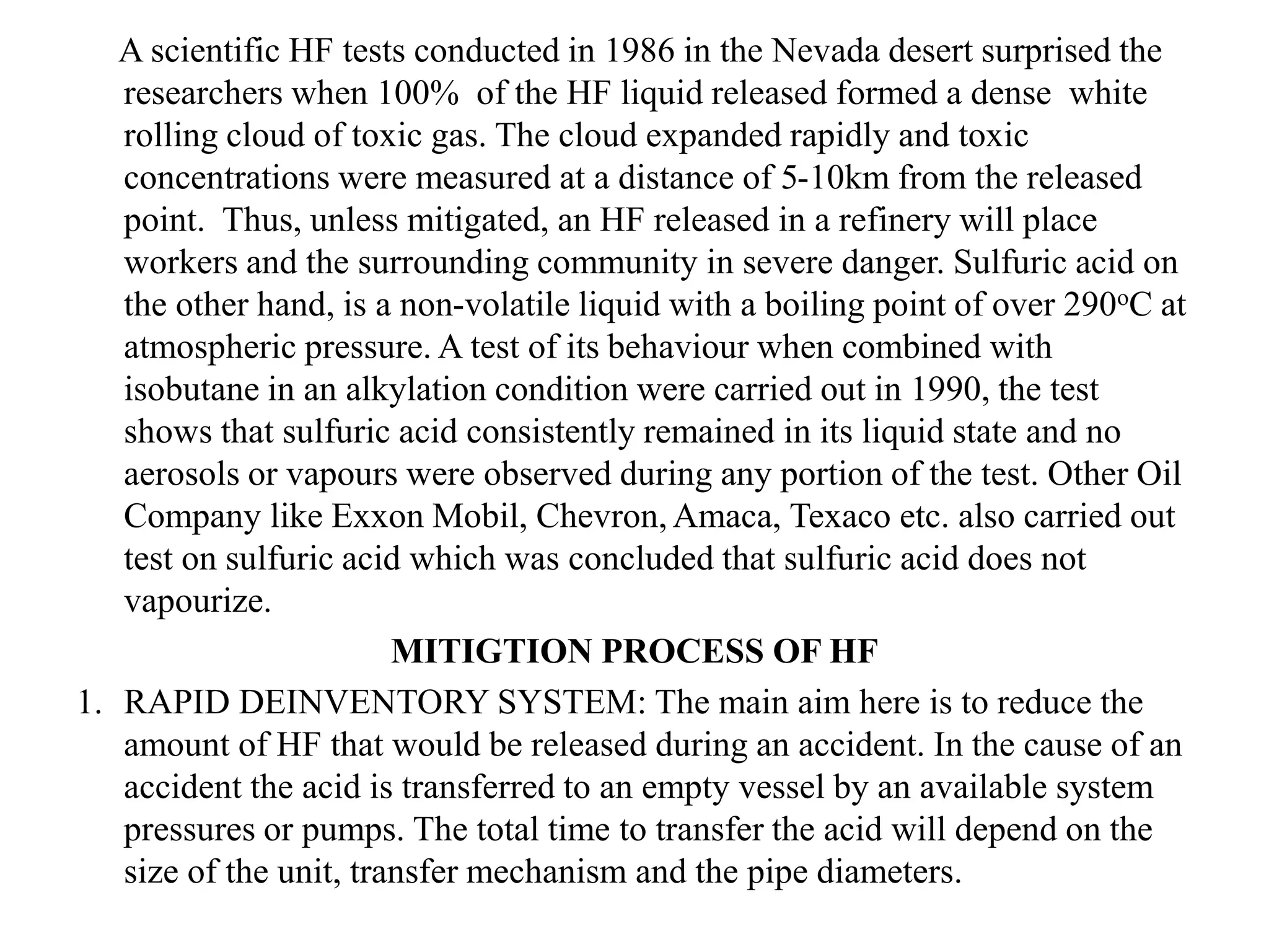 A scientific HF tests conducted in 1986 in the Nevada desert surprised the
researchers when 100% of the HF liquid released formed a dense white
rolling cloud of toxic gas. The cloud expanded rapidly and toxic
concentrations were measured at a distance of 5-10km from the released
point. Thus, unless mitigated, an HF released in a refinery will place
workers and the surrounding community in severe danger. Sulfuric acid on
the other hand, is a non-volatile liquid with a boiling point of over 290oC at
atmospheric pressure. A test of its behaviour when combined with
isobutane in an alkylation condition were carried out in 1990, the test
shows that sulfuric acid consistently remained in its liquid state and no
aerosols or vapours were observed during any portion of the test. Other Oil
Company like Exxon Mobil, Chevron, Amaca, Texaco etc. also carried out
test on sulfuric acid which was concluded that sulfuric acid does not
vapourize.
MITIGTION PROCESS OF HF
1. RAPID DEINVENTORY SYSTEM: The main aim here is to reduce the
amount of HF that would be released during an accident. In the cause of an
accident the acid is transferred to an empty vessel by an available system
pressures or pumps. The total time to transfer the acid will depend on the
size of the unit, transfer mechanism and the pipe diameters.
 