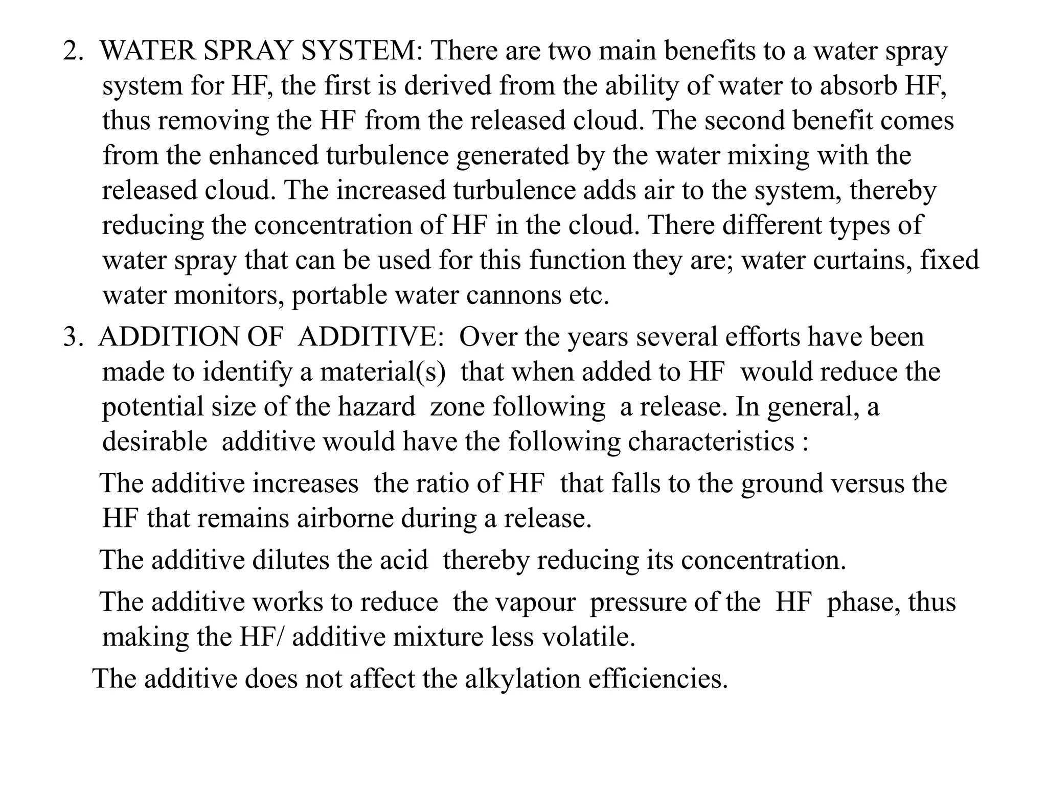 2. WATER SPRAY SYSTEM: There are two main benefits to a water spray
system for HF, the first is derived from the ability of water to absorb HF,
thus removing the HF from the released cloud. The second benefit comes
from the enhanced turbulence generated by the water mixing with the
released cloud. The increased turbulence adds air to the system, thereby
reducing the concentration of HF in the cloud. There different types of
water spray that can be used for this function they are; water curtains, fixed
water monitors, portable water cannons etc.
3. ADDITION OF ADDITIVE: Over the years several efforts have been
made to identify a material(s) that when added to HF would reduce the
potential size of the hazard zone following a release. In general, a
desirable additive would have the following characteristics :
The additive increases the ratio of HF that falls to the ground versus the
HF that remains airborne during a release.
The additive dilutes the acid thereby reducing its concentration.
The additive works to reduce the vapour pressure of the HF phase, thus
making the HF/ additive mixture less volatile.
The additive does not affect the alkylation efficiencies.
 