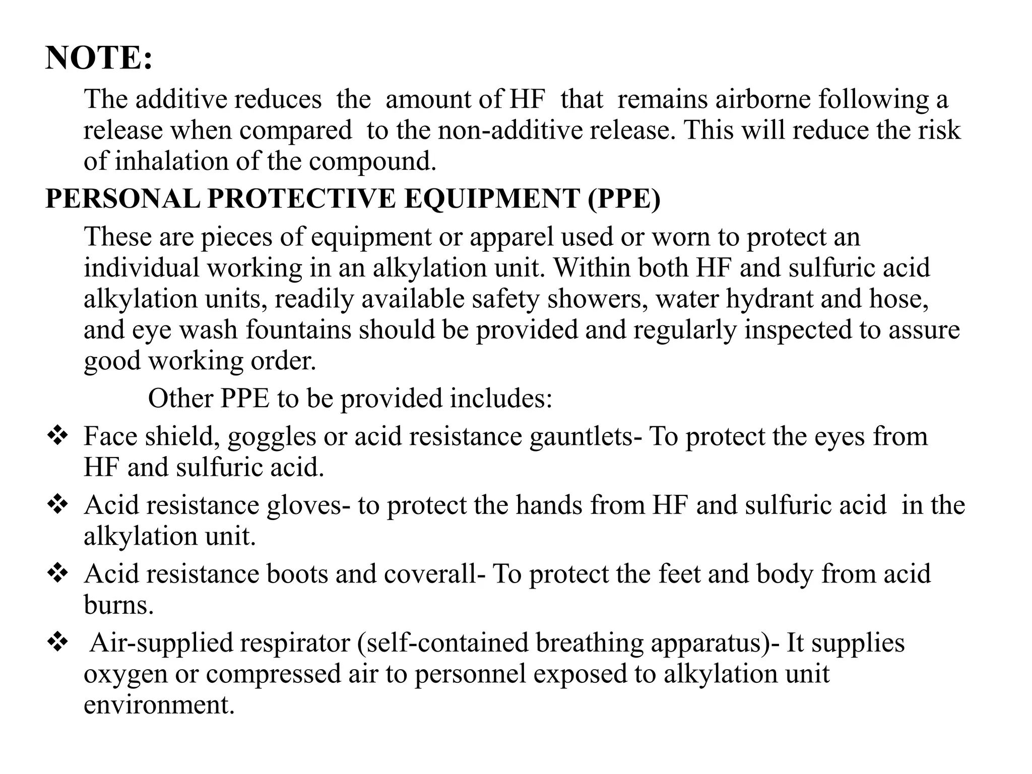 NOTE:
The additive reduces the amount of HF that remains airborne following a
release when compared to the non-additive release. This will reduce the risk
of inhalation of the compound.
PERSONAL PROTECTIVE EQUIPMENT (PPE)
These are pieces of equipment or apparel used or worn to protect an
individual working in an alkylation unit. Within both HF and sulfuric acid
alkylation units, readily available safety showers, water hydrant and hose,
and eye wash fountains should be provided and regularly inspected to assure
good working order.
Other PPE to be provided includes:
 Face shield, goggles or acid resistance gauntlets- To protect the eyes from
HF and sulfuric acid.
 Acid resistance gloves- to protect the hands from HF and sulfuric acid in the
alkylation unit.
 Acid resistance boots and coverall- To protect the feet and body from acid
burns.
 Air-supplied respirator (self-contained breathing apparatus)- It supplies
oxygen or compressed air to personnel exposed to alkylation unit
environment.
 