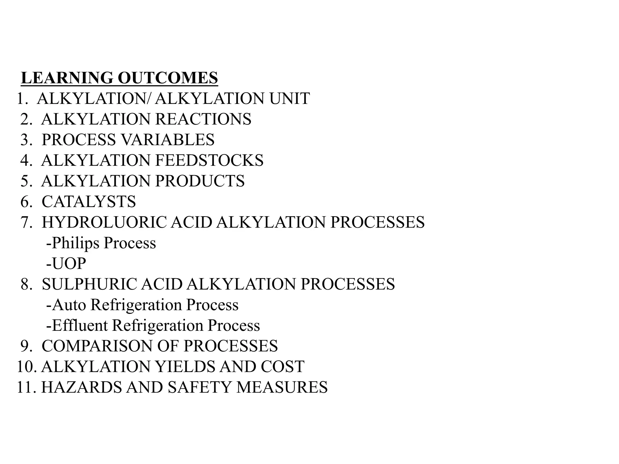 LEARNING OUTCOMES
1. ALKYLATION/ ALKYLATION UNIT
2. ALKYLATION REACTIONS
3. PROCESS VARIABLES
4. ALKYLATION FEEDSTOCKS
5. ALKYLATION PRODUCTS
6. CATALYSTS
7. HYDROLUORIC ACID ALKYLATION PROCESSES
-Philips Process
-UOP
8. SULPHURIC ACID ALKYLATION PROCESSES
-Auto Refrigeration Process
-Effluent Refrigeration Process
9. COMPARISON OF PROCESSES
10. ALKYLATION YIELDS AND COST
11. HAZARDS AND SAFETY MEASURES
 