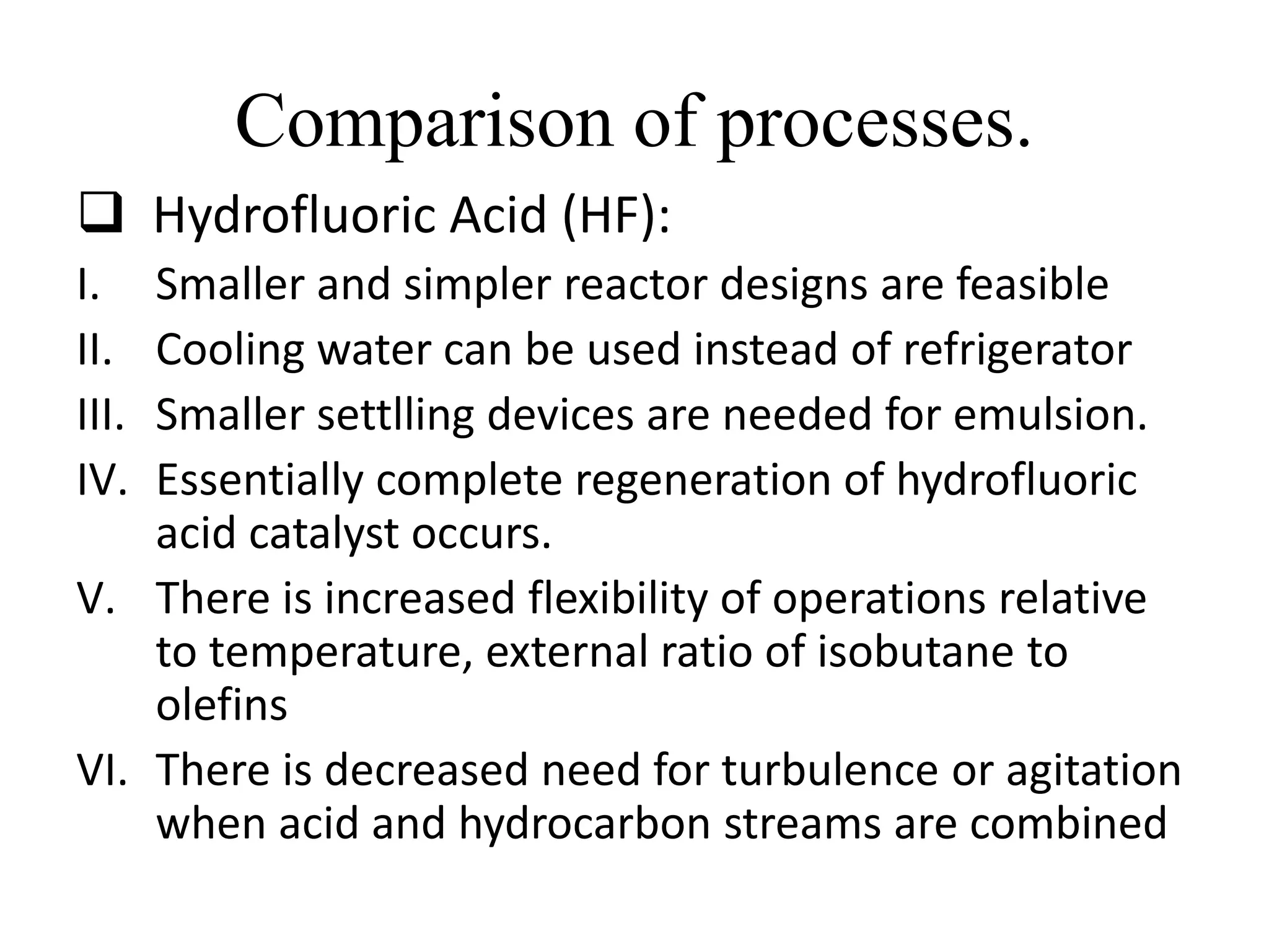Comparison of processes.
 Hydrofluoric Acid (HF):
I. Smaller and simpler reactor designs are feasible
II. Cooling water can be used instead of refrigerator
III. Smaller settlling devices are needed for emulsion.
IV. Essentially complete regeneration of hydrofluoric
acid catalyst occurs.
V. There is increased flexibility of operations relative
to temperature, external ratio of isobutane to
olefins
VI. There is decreased need for turbulence or agitation
when acid and hydrocarbon streams are combined
 