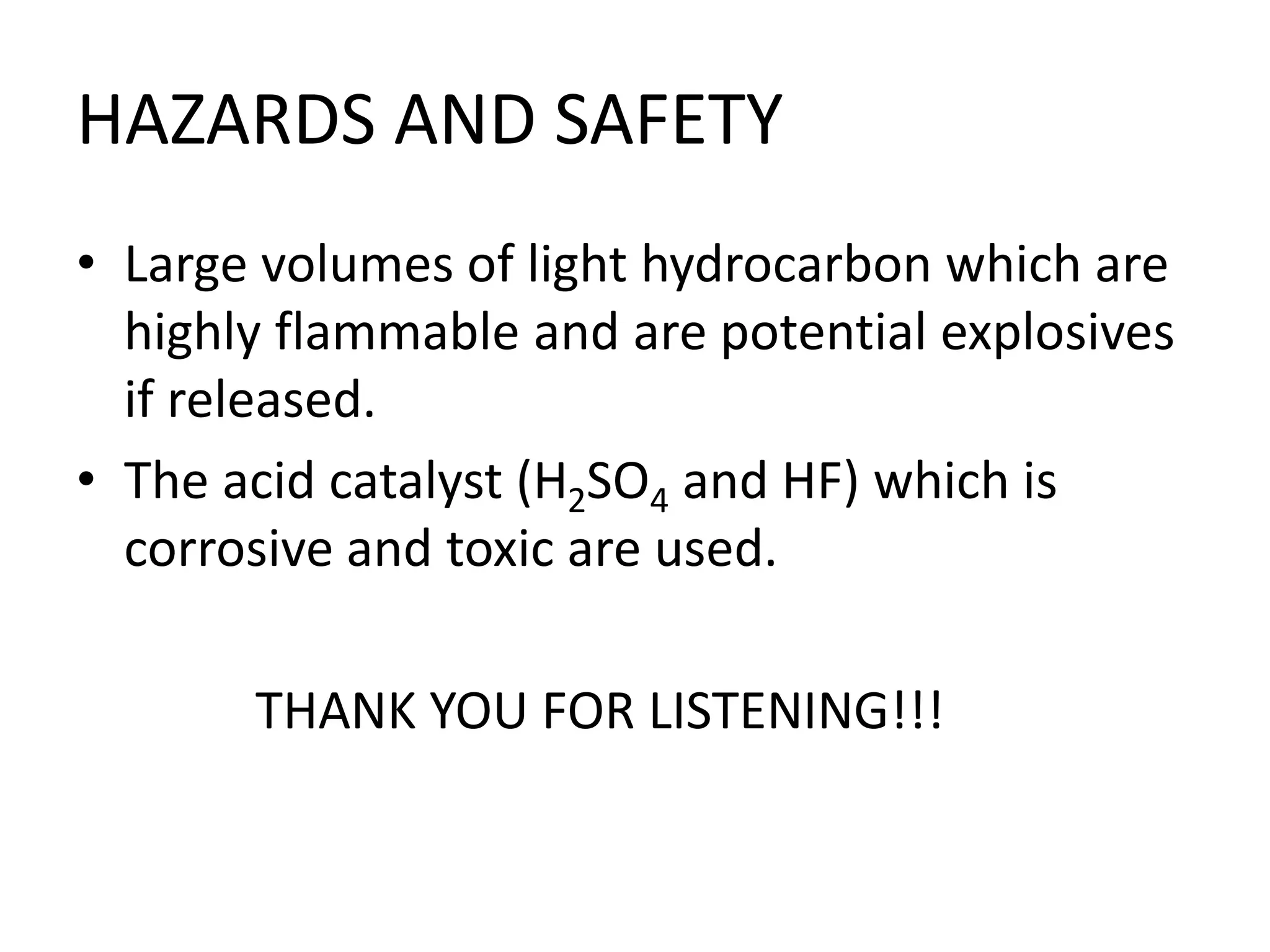 HAZARDS AND SAFETY
• Large volumes of light hydrocarbon which are
highly flammable and are potential explosives
if released.
• The acid catalyst (H2SO4 and HF) which is
corrosive and toxic are used.
THANK YOU FOR LISTENING!!!
 