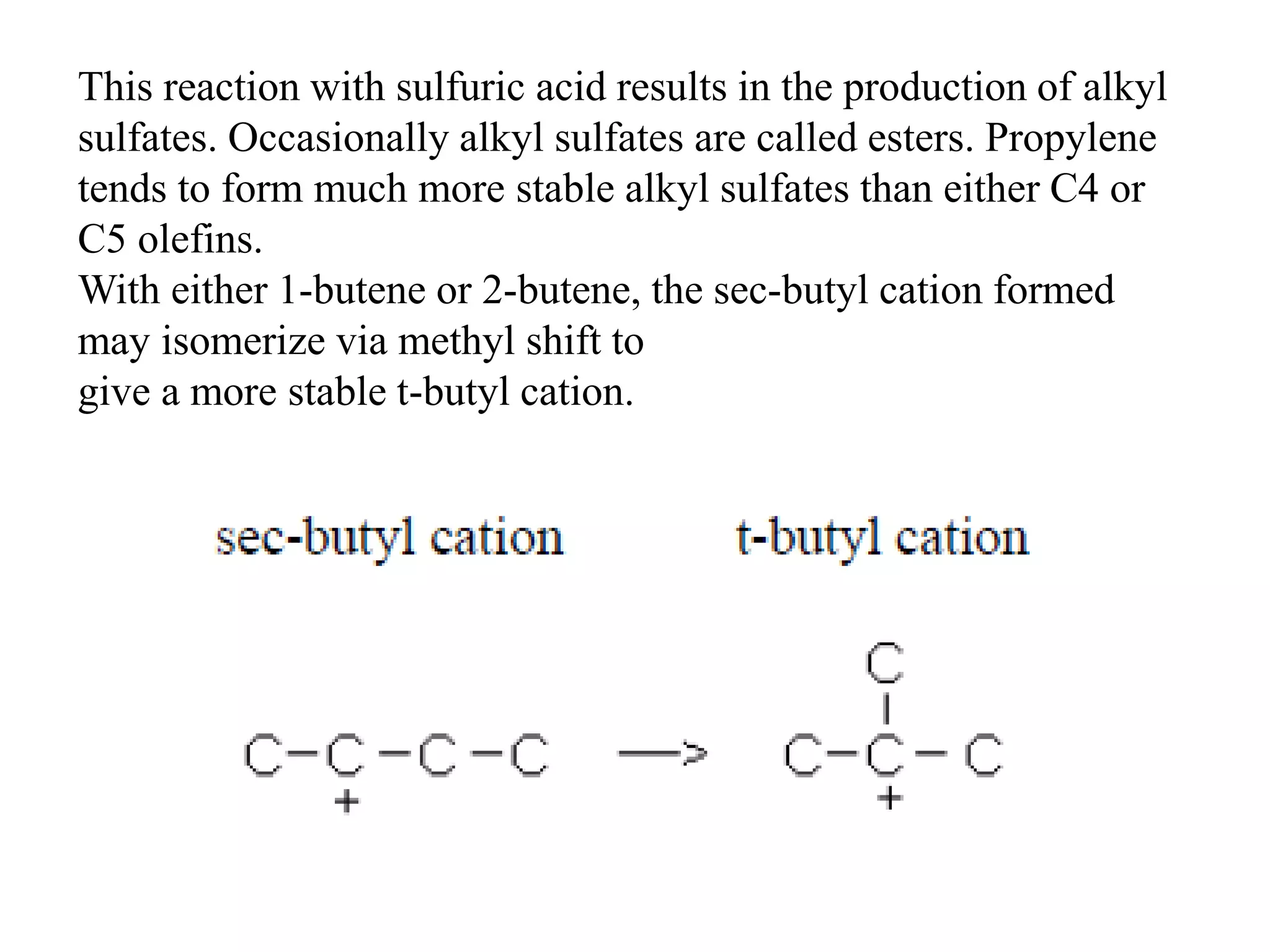 This reaction with sulfuric acid results in the production of alkyl
sulfates. Occasionally alkyl sulfates are called esters. Propylene
tends to form much more stable alkyl sulfates than either C4 or
C5 olefins.
With either 1-butene or 2-butene, the sec-butyl cation formed
may isomerize via methyl shift to
give a more stable t-butyl cation.
 