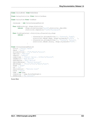 Ring Documentation, Release 1.6
Class SalaryModel from ModelBase
Class SalaryController From ControllerBase
Class SalaryView From ViewBase
oLanguage = new SalaryLanguageEnglish
Func AddFuncScript oPage,oController
return oPage.scriptfuncajax("myadd",oController.cMainURL+
oController.cOperation+"=add","mysubpage")
Func FormViewContent oController,oTranslation,oPage
return [
[ oTranslation.aColumnsTitles[2], "textbox", "name",
oController.oModel.Name, oPage.stylewidth("100%") ],
[ oTranslation.aColumnsTitles[3], "textbox", "salary",
oController.oModel.Salary, oPage.stylewidth("50%") ]
]
Class SalaryLanguageEnglish
cTitle = "Salary Table"
cBack = "back"
aColumnsTitles = ["ID","Name","Salary"]
cOptions = "Options"
cSearch = "Search"
comboitems = ["Select Option...","Edit","Delete"]
cAddRecord = "Add Record"
cEditRecord = "Edit Record"
cRecordDeleted = "Record Deleted!"
aMovePages = ["First","Prev","Next","Last"]
cPage = "Page"
cOf = "of"
cRecordsCount = "Records Count"
cSave = "Save"
temp = new page
cTextAlign = temp.StyleTextRight()
cNoRecords = "No records!"
Screen Shot:
48.21. CRUD Example using MVC 422
 