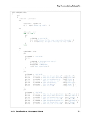 Ring Documentation, Release 1.6
BootStrapWebPage()
{
div
{
classname = :container
div
{
classname = :jumbotron
H1 { text("Bootstrap Page") }
}
div
{
classname = :row
for x = 1 to 3
div
{
classname = "col-sm-4"
H3 { html("Welcome to the Ring programming language") }
P { html("Using a scripting language is very fun!") }
}
next
}
div
{
classname = :row
div
{
classname = "col-sm-4"
Button
{
classname = "btn btn-info btn-lg"
datatoggle= "modal"
datatarget = "#myModal"
text("Open Large Modal")
}
}
div
{
classname = "col-sm-4"
Button { classname = "btn btn-default btn-lg" text("default") }
Button { classname = "btn btn-primary btn-md" text("primary") }
Button { classname = "btn btn-sucess btn-sm" text("sucess") }
Button { classname = "btn btn-info btn-xs" text("info") }
Button { classname = "btn btn-warning" text("warning") }
Button { classname = "btn btn-danger" text("danger") }
Button { classname = "btn btn-link" text("link") }
}
div
{
classname = "col-sm-4"
Button { classname = "btn btn-default btn-block" text("default") }
Button { classname = "btn btn-primary btn-block" text("primary") }
Button { classname = "btn btn-sucess btn-block" text("sucess") }
Button { classname = "btn btn-info btn-block" text("info") }
Button { classname = "btn btn-warning btn-block" text("warning") }
Button { classname = "btn btn-danger btn-block" text("danger") }
Button { classname = "btn btn-link btn-block" text("link") }
}
48.20. Using Bootstrap Library using Objects 419
 