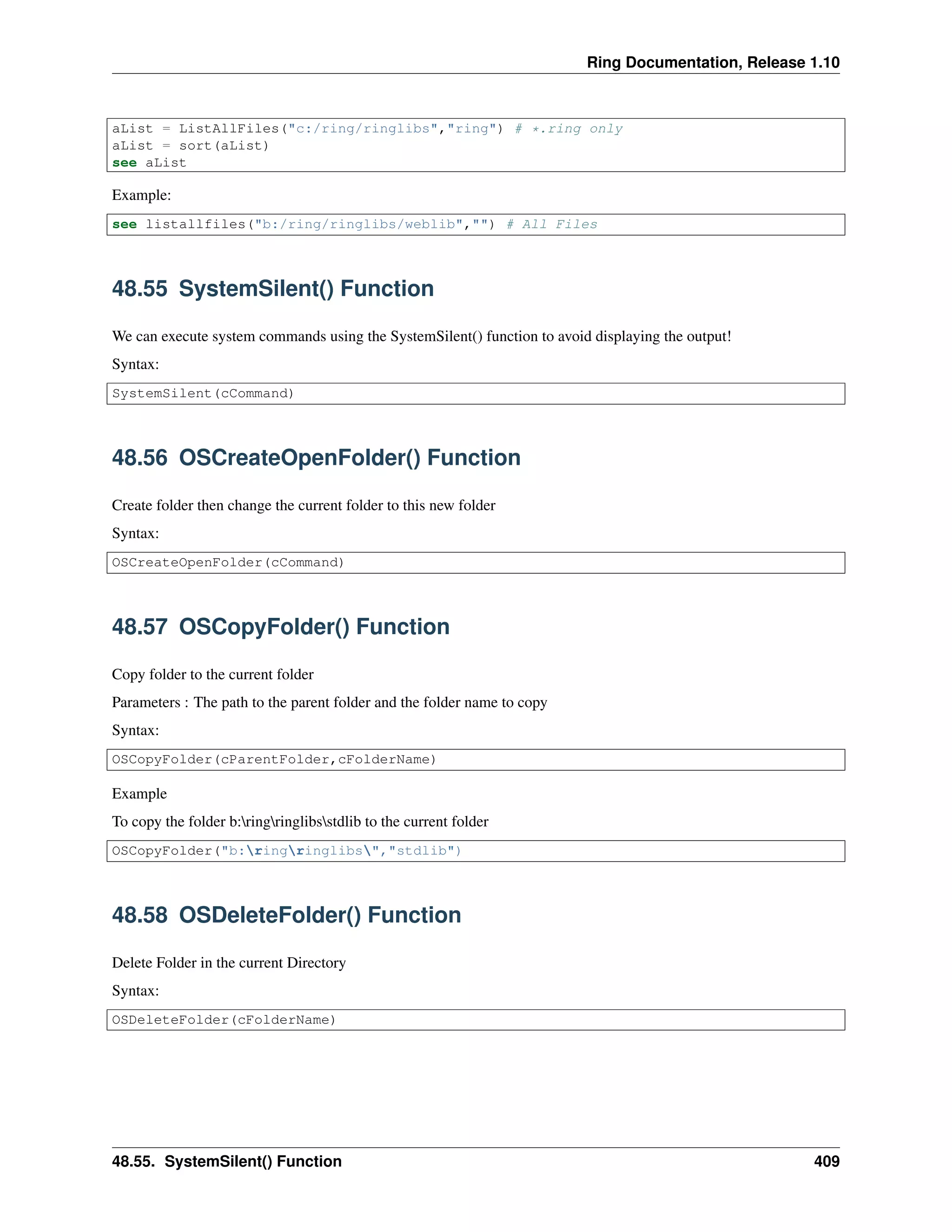 Ring Documentation, Release 1.10
aList = ListAllFiles("c:/ring/ringlibs","ring") # *.ring only
aList = sort(aList)
see aList
Example:
see listallfiles("b:/ring/ringlibs/weblib","") # All Files
48.55 SystemSilent() Function
We can execute system commands using the SystemSilent() function to avoid displaying the output!
Syntax:
SystemSilent(cCommand)
48.56 OSCreateOpenFolder() Function
Create folder then change the current folder to this new folder
Syntax:
OSCreateOpenFolder(cCommand)
48.57 OSCopyFolder() Function
Copy folder to the current folder
Parameters : The path to the parent folder and the folder name to copy
Syntax:
OSCopyFolder(cParentFolder,cFolderName)
Example
To copy the folder b:ringringlibsstdlib to the current folder
OSCopyFolder("b:ringringlibs","stdlib")
48.58 OSDeleteFolder() Function
Delete Folder in the current Directory
Syntax:
OSDeleteFolder(cFolderName)
48.55. SystemSilent() Function 409
 