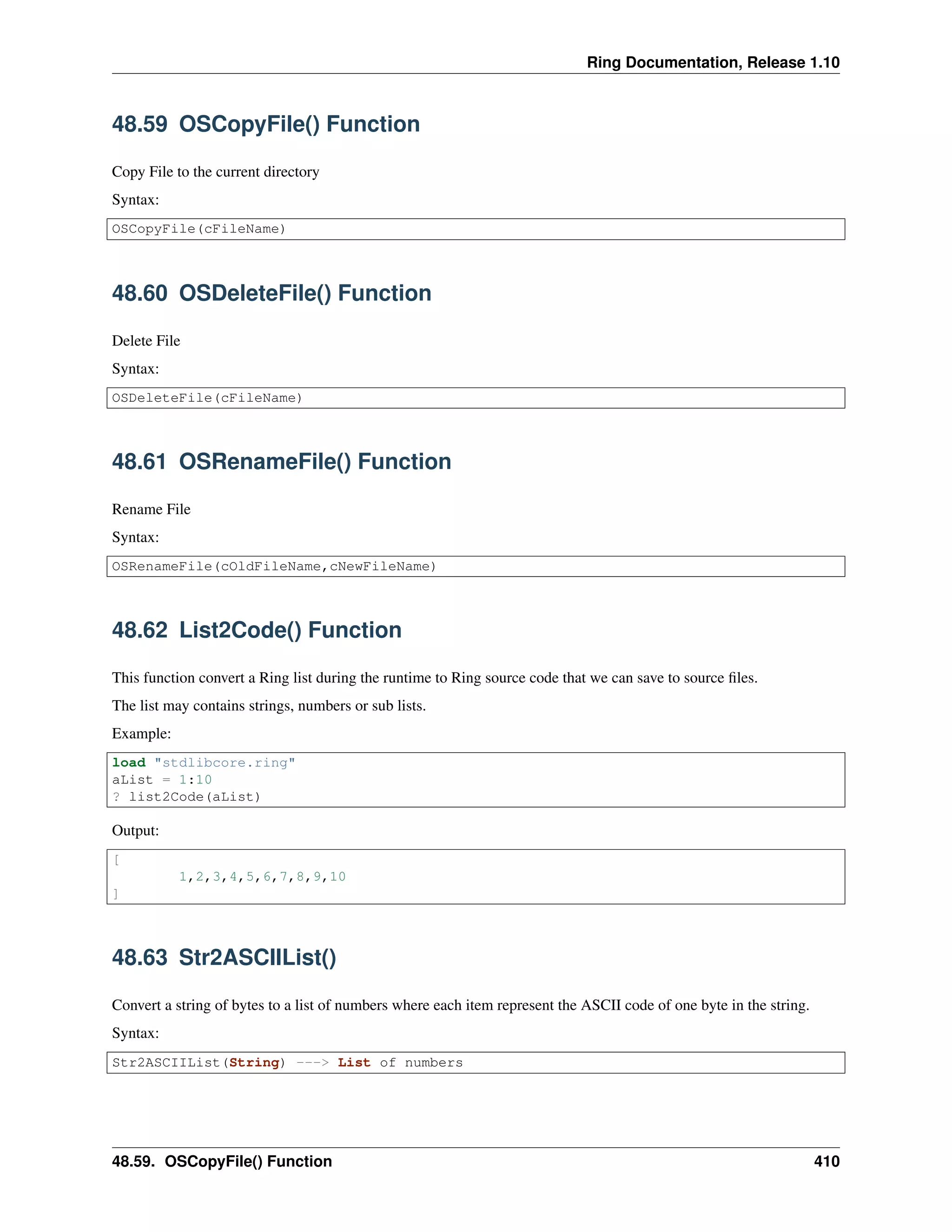 Ring Documentation, Release 1.10
48.59 OSCopyFile() Function
Copy File to the current directory
Syntax:
OSCopyFile(cFileName)
48.60 OSDeleteFile() Function
Delete File
Syntax:
OSDeleteFile(cFileName)
48.61 OSRenameFile() Function
Rename File
Syntax:
OSRenameFile(cOldFileName,cNewFileName)
48.62 List2Code() Function
This function convert a Ring list during the runtime to Ring source code that we can save to source ﬁles.
The list may contains strings, numbers or sub lists.
Example:
load "stdlibcore.ring"
aList = 1:10
? list2Code(aList)
Output:
[
1,2,3,4,5,6,7,8,9,10
]
48.63 Str2ASCIIList()
Convert a string of bytes to a list of numbers where each item represent the ASCII code of one byte in the string.
Syntax:
Str2ASCIIList(String) ---> List of numbers
48.59. OSCopyFile() Function 410
 