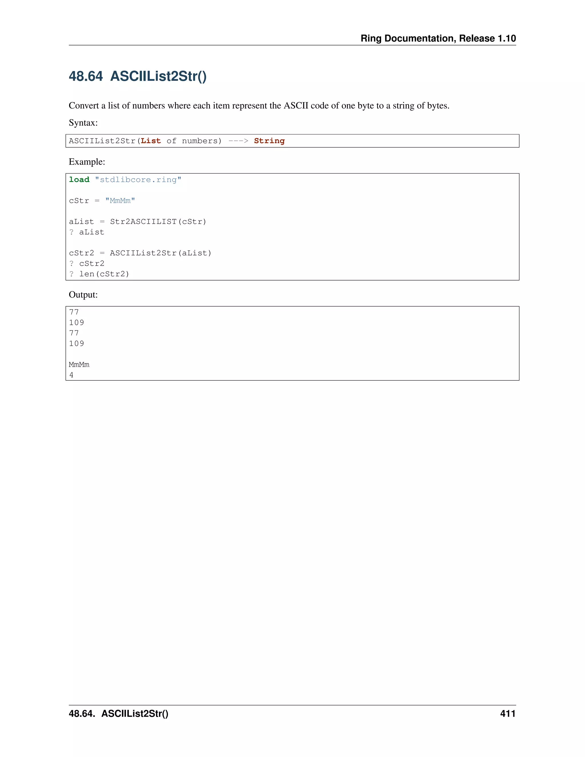Ring Documentation, Release 1.10
48.64 ASCIIList2Str()
Convert a list of numbers where each item represent the ASCII code of one byte to a string of bytes.
Syntax:
ASCIIList2Str(List of numbers) ---> String
Example:
load "stdlibcore.ring"
cStr = "MmMm"
aList = Str2ASCIILIST(cStr)
? aList
cStr2 = ASCIIList2Str(aList)
? cStr2
? len(cStr2)
Output:
77
109
77
109
MmMm
4
48.64. ASCIIList2Str() 411
 