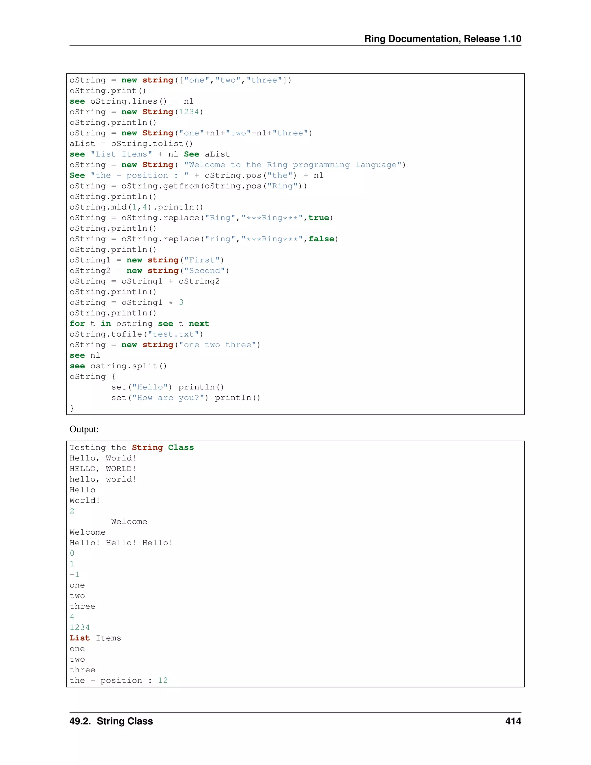 Ring Documentation, Release 1.10
oString = new string(["one","two","three"])
oString.print()
see oString.lines() + nl
oString = new String(1234)
oString.println()
oString = new String("one"+nl+"two"+nl+"three")
aList = oString.tolist()
see "List Items" + nl See aList
oString = new String( "Welcome to the Ring programming language")
See "the - position : " + oString.pos("the") + nl
oString = oString.getfrom(oString.pos("Ring"))
oString.println()
oString.mid(1,4).println()
oString = oString.replace("Ring","***Ring***",true)
oString.println()
oString = oString.replace("ring","***Ring***",false)
oString.println()
oString1 = new string("First")
oString2 = new string("Second")
oString = oString1 + oString2
oString.println()
oString = oString1 * 3
oString.println()
for t in ostring see t next
oString.tofile("test.txt")
oString = new string("one two three")
see nl
see ostring.split()
oString {
set("Hello") println()
set("How are you?") println()
}
Output:
Testing the String Class
Hello, World!
HELLO, WORLD!
hello, world!
Hello
World!
2
Welcome
Welcome
Hello! Hello! Hello!
0
1
-1
one
two
three
4
1234
List Items
one
two
three
the - position : 12
49.2. String Class 414
 