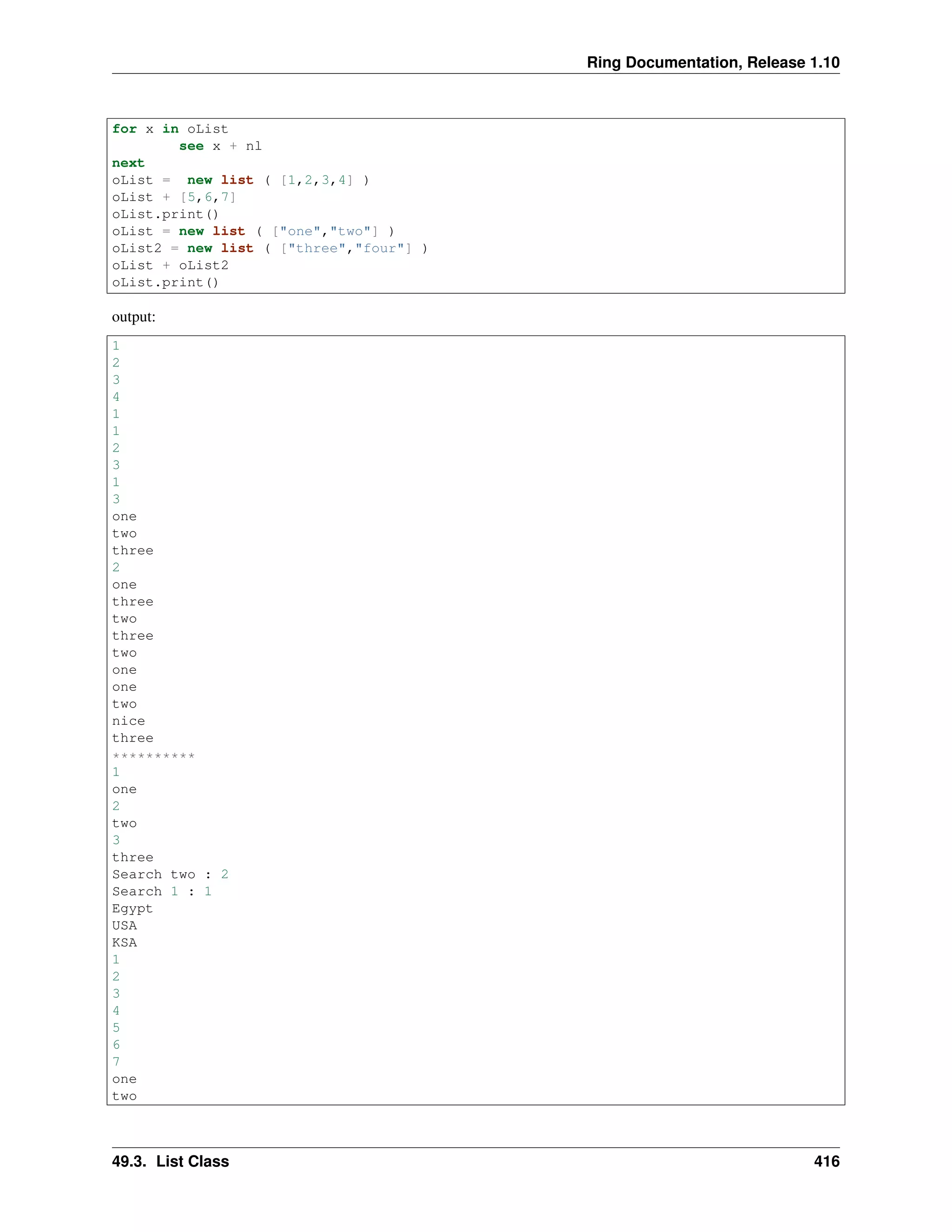 Ring Documentation, Release 1.10
for x in oList
see x + nl
next
oList = new list ( [1,2,3,4] )
oList + [5,6,7]
oList.print()
oList = new list ( ["one","two"] )
oList2 = new list ( ["three","four"] )
oList + oList2
oList.print()
output:
1
2
3
4
1
1
2
3
1
3
one
two
three
2
one
three
two
three
two
one
one
two
nice
three
**********
1
one
2
two
3
three
Search two : 2
Search 1 : 1
Egypt
USA
KSA
1
2
3
4
5
6
7
one
two
49.3. List Class 416
 